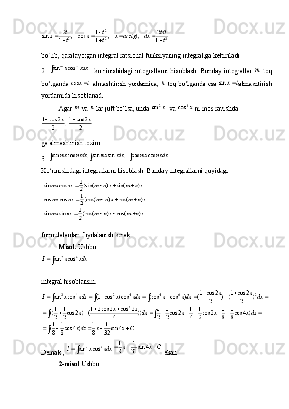 2
2 2 22 1 2
sin , cos , ,
1 1 1 t t tdt
x x x arctgt dx
t t t 
   
  
bo‘lib, qaralayotgan integral ratsional funksiyaning integraliga keltiriladi. 
2.  sin cos	m mx xdx	     ko‘rinishidagi   integrallarni   hisoblash.   Bunday   integrallar  	m   toq
bo‘lganda  	
cosx t	  almashtirish yordamida,  	n   toq bo‘lganda esa  	sin	x t almashtirish
yordamida hisoblanadi. 
Agar 	
m   va 	n  lar juft bo‘lsa, unda 	2	sin	x   va 	2	cos	x  ni mos ravishda 	
1 cos 2 1 cos 2	,	2 2	
x x	 
ga almashtirish lozim. 
3. 	
sin cos , sin sin , cos cos	mx nxdx mx xdx mx nxdx	  
Ko‘rinishidagi integrallarni hisoblash. Bunday integrallarni quyidagi 
 	
1	sin cos (sin( ) sin( )	2
1	cos cos (cos( ) cos( )	2
1	sin sin (cos( ) cos( )	2	
mx nx m n x m n x
mx nx m n x m n x
mx nx m n x m n x	
   
   
                                   
formulalardan foydalanish kerak. 
Misol.  Ushbu 
2 4	
sin cos	I x xdx
integral hisoblansin.	
2 4 2 4 4 6 2	
2
1 cos 2 1 cos 2
sin cos (1 cos ) cos (cos cos ) ( ) ( )
2 2
1 1 1 2 cos 2 cos 2 1 1 1 1 1 1
(( cos 2 ) ( )) cos 2 cos 2 cos 4 )
2 2 4 2 2 4 2 8 8
1 1 1 1
( cos 4 ) sin 4
8 8 8 32 x x
I x xdx x xdx x x dx dx
x x
x dx x x x dx
x dx x x C  
       
 
         
       
 

Demak ,   2 4	
sin cos	I x xdx	
1 1	sin 4	8 32x x C	  
 ekan
2-misol .Ushbu 