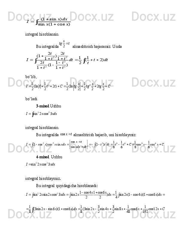 (1 sin )
sin (1 cos )	
x dx	I	x x
			integral hisoblansin.
Bu integralda	
2
x	tg t	    almashtirish bajaramiz. Unda 	
2 2	
2	
2 2
2 2	(1 )	1 1	1 1	( 2)	2 1	2	(1 )	1 1	
t t
t t	I dt t dt	t t	t	
t t
	 	   			 	
 
bo‘lib,	
2 2	1 1 1 1(ln 2 ) (ln 22 2 2 2 2 2 2	
x x x	I t t t C tg tg tg C       
bo‘ladi.
3-misol .Ushbu	
3 5	sin 2 cos 3	I x xdx
integral hisoblansin.  
Bu integralda 	
cos	x t   almashtirish bajarib, uni hisoblaymiz:
2 5 2 5 8 6 8 6 cos
1 1 1 1
(1 cos ) cos sin (1 ) cos cos .
sin
8 6 8 6x t
I x x xdx t t dt t t C x x C
xdx dt 
 
          
 

  
4-misol . Ushbu	
3 2	sin 2 cos 3	I x xdx
integral hisoblaymiz . 
Bu integral quyidagicha hisoblanadi :	
2 2	1 cos 4 1 cos 6 1	sin 2 sin 2 cos 3 sin 2 ) sin 2 (1 cos 4 )(1 cos 6 )	2 2 4	
x x	I x x xdx x dx x x x dx	 	       
1 1 3 3 1 1	(3 sin 2 sin 6 )(1 cos 6 ) (3 sin 2 sin 4 sin 8 cos 6 cos1	2	8 8 2 2 48 192	x x x dx x x x x x C	        	 
