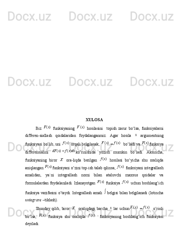 XULOSA
Biz  ( )F x   funksiyaning   '
( )F x
  hosilasini     topish   zarur   bo‘lsa,   funksiyalarni
differen-siallash   qoidalaridan   foydalanganmiz.   Agar   hosila  	
x   argumentning
funksiyasi bo‘lib, uni 	
( )f x  orqali belgilasak,  '
( )F x
 =	( )f x   bo‘ladi va 	( )F x funksiya
differensialini  	
( ) ( )	dF x f x dx	 ko‘rinishida   yozish   mumkin   bo‘ladi.   Aksincha,
funksiyaning   biror  
X   ora-liqda   berilgan  	( )f x   hosilasi   bo‘yicha   shu   oraliqda
aniqlangan 	
( )F x funksiyani o‘zini top-ish talab qilinsa, 	( )f x  funksiyani integrallash
amalidan,   ya`ni   integrallash   nomi   bilan   ataluvchi   maxsus   qoidalar   va
formulalardan foydalaniladi. Izlanayotgan  	
( )F x  funksiya  	( )f x  uchun boshlang‘ich
funksiya vazifasini o‘taydi. Integrallash amali  	
 belgisi bilan belgilanadi (lotincha
untegrare  –tiklash).
Shunday qilib,  biror  	
X     oraliqdagi   barcha  	x   lar  uchun '
( )F x
  =	( )f x     o‘rinli
bo‘lsa,  	
( )F x   funksiya   shu   oraliqda  	( )f x     funksiyaning   boshlang‘ich   funksiyasi
deyiladi.  