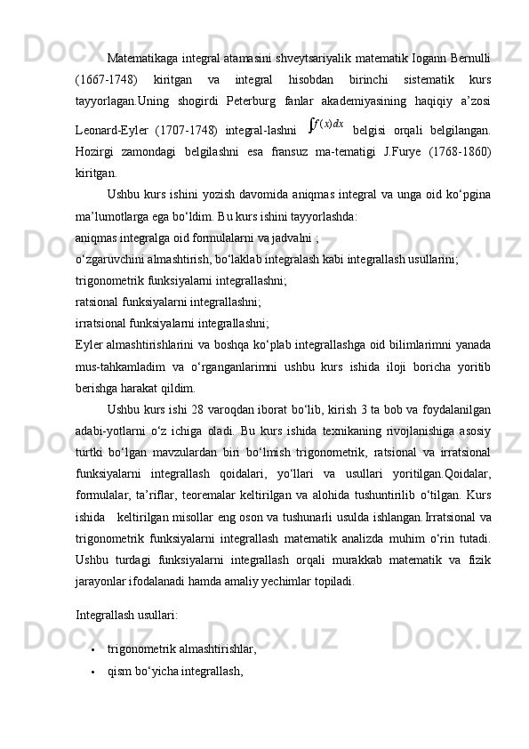 Matematikaga integral atamasini shveytsariyalik matematik Iogann Bernulli
(1667-1748)   kiritgan   va   integral   hisobdan   birinchi   sistematik   kurs
tayyorlagan.Uning   shogirdi   Peterburg   fanlar   akademiyasining   haqiqiy   a’zosi
Leonard-Eyler   (1707-1748)   integral-lashni  ( )f x dx   belgisi   orqali   belgilangan.
Hozirgi   zamondagi   belgilashni   esa   fransuz   ma-tematigi   J.Furye   (1768-1860)
kiritgan.
Ushbu   kurs   ishini   yozish   davomida   aniqmas   integral   va   unga   oid   ko‘pgina
ma’lumotlarga ega bo‘ldim. Bu kurs ishini tayyorlashda:
aniqmas integralga oid formulalarni va jadvalni ;
o‘zgaruvchini almashtirish, bo‘laklab integralash kabi integrallash usullarini;
trigonometrik funksiyalarni integrallashni;
ratsional funksiyalarni integrallashni;
irratsional funksiyalarni integrallashni;
Eyler almashtirishlarini va boshqa ko‘plab integrallashga oid bilimlarimni yanada
mus-tahkamladim   va   o‘rganganlarimni   ushbu   kurs   ishida   iloji   boricha   yoritib
berishga harakat qildim.
Ushbu kurs ishi 28 varoqdan iborat bo‘lib, kirish 3 ta bob va foydalanilgan
adabi-yotlarni   o‘z   ichiga   oladi.   Bu   kurs   ishida   texnikaning   rivojlanishiga   asosiy
turtki   bo‘lgan   mavzulardan   biri   bo‘lmish   trigonometrik,   ratsional   va   irratsional
funksiyalarni   integrallash   qoidalari,   yo‘llari   va   usullari   yoritilgan.Qoidalar,
formulalar,   ta’riflar,   teoremalar   keltirilgan   va   alohida   tushuntirilib   o‘tilgan.   Kurs
ishida     keltirilgan misollar eng oson va tushunarli usulda ishlangan. Irratsional va
trigonometrik   funksiyalarni   integrallash   matematik   analizda   muhim   o‘rin   tutadi.
Ushbu   turdagi   funksiyalarni   integrallash   orqali   murakkab   matematik   va   fizik
jarayonlar ifodalanadi hamda amaliy yechimlar topiladi.
Integrallash usullari:
 trigonometrik almashtirishlar,
 qism bo‘yicha integrallash, 