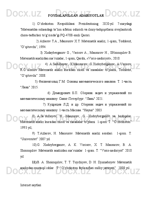 FOYDALANILGAN ADABIYOTLAR
1) O‘zbekiston   Respublikasi   Prezidentining   2020-yil   7-maydagi
Matematika sohasidagi ta’lim sifatini oshirish va ilmiy-tadqiqotlarni rivojlantirishʺ
chora-tadbirlari to‘g‘risida gi PQ-4708-sonli Qarori. 	
ʺ
                           2) Azlarov T.A., Mansurov X.T. Matematik analiz, 1-qism, Toshkent,
O‘qituvchi , 1994. 	
ʺ ʺ
                            3)   Xudayberganov   G.,   Varisov   A.,   Mansurov   H.,   SHoimqulov   B.
Matematik analizdan ma’ruzalar, 1-qism, Qarshi, «Voris-nashriyot», 2010. 
                            4)   A.Sadullayev,   X.Mansurov,   G.Xudoyberganov,   A.Vorisov,
R.G‘ulomov   Matematik   analiz   kursidan   misol   va   masalalar   to‘plami,   Toshkent,
“O‘qituvchi” 2008. 
                          5) Фихиенгольц Г.М. Основы математического анализа. Т. 1-часть
"Лань" 2015. 
                          6)   Демидрович   Б.П.   Сборник   задач   и   упражнений   по
математическому анализу. Санкт-Петербург. "Лань" 2021. 
                        7)   Кудряцев   Л.Д.   и   др.   Сборник   задач   и   упражнений   по
математическому анализу. 1-часть Масква. "Наука" 200 3
8) A.Sa’dullayev,   H.   Mansurov,   G.   Xudoyberganov   va   boshqalar.
Matematik analiz kursidan misol va masalalar to‘plami   1-qism. T: “O‘zbekiston”
1993 yil;
9) T.Azlarov,   H.   Mansurov.   Matematik   analiz   asoslari     1-qism.   T:
“Universitet” 2007 yil
10) G.   Xudoyberganov,   A.   K.   Vorisov,   X.   T.   Mansurov,   B.   A.
Shoimqulov. Matematik analizdan ma’ruzalar   1-qism. T: “Voris-nashriyot” 2010
yil
11) B.   A.   Shoimqulov,   T.   T.   Tuychiyev,   D.   H.   Djumaboyev.   Matematik
analizdan mustaqil ishlar.  T: “O‘zbekiston faylasuflari milliy jamiyati”   2008 yil.
Internet saytlari 