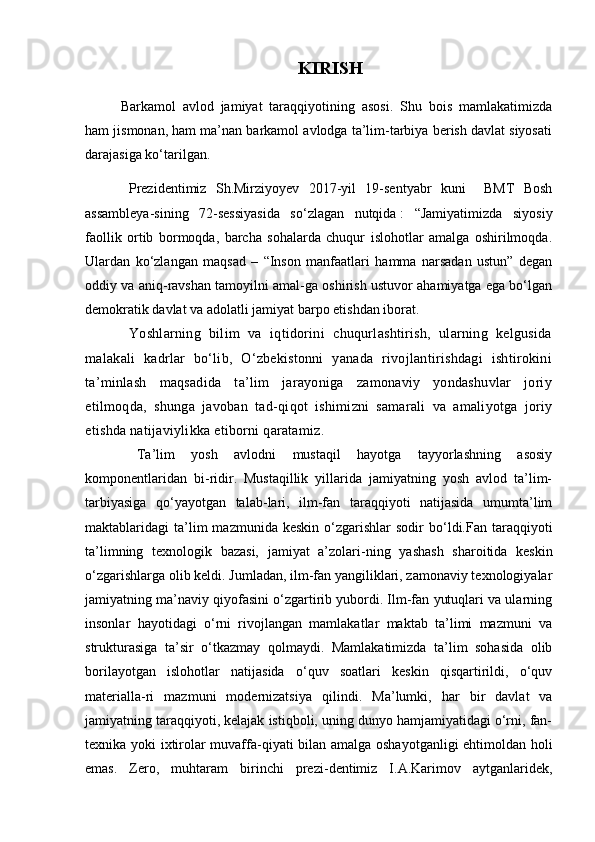 KIRISH
Barkamol   avlod   jamiyat   taraqqiyotining   asosi.   Shu   bois   mamlakatimizda
ham jismonan, ham ma’nan barkamol avlodga ta’lim-tarbiya berish davlat siyosati
darajasiga ko‘tarilgan.
  Prezidentimiz   Sh.Mirziyoyev   2017-yil   19-sentyabr   kuni     BMT   Bosh
assambleya-sining   72-sessiyasida   so‘zlagan   nutqida   :   “Jamiyatimizda   siyosiy
faollik   ortib   bormoqda,   barcha   sohalarda   chuqur   islohotlar   amalga   oshirilmoqda.
Ulardan   ko‘zlangan   maqsad   –   “Inson   manfaatlari   hamma   narsadan   ustun”   degan
oddiy va aniq-ravshan tamoyilni amal-ga oshirish ustuvor ahamiyatga ega bo‘lgan
demokratik davlat va adolatli jamiyat barpo etishdan iborat.
  Yoshlarning   bilim   va   iqtidorini   chuqurlashtirish,   ularning   kelgusida
malakali   kadrlar   bo‘lib,   O‘zbekistonni   yanada   rivojlantirishdagi   ishtirokini
ta’minlash   maqsadida   ta’lim   jarayoniga   zamonaviy   yondashuvlar   joriy
etilmoqda,   shunga   javoban   tad - qiqot   ishimizni   samarali   va   amaliyotga   joriy
etishda natijaviylikka etiborni qaratamiz.  
  Ta’lim   yosh   avlodni   mustaqil   hayotga   tayyorlashning   asosiy
komponentlaridan   bi - ridir.   Mustaqillik   yillarida   jamiyatning   yosh   avlod   ta’lim-
tarbiyasiga   qo‘yayotgan   talab - lari,   ilm-fan   taraqqiyoti   natijasida   umumta’lim
maktablaridagi   ta’lim  mazmunida  keskin   o‘zgarishlar  sodir  bo‘ldi.Fan  taraqqiyoti
ta’limning   texnologik   bazasi,   jamiyat   a’zolari - ning   yashash   sharoitida   keskin
o‘zgarishlarga olib keldi. Jumladan, ilm-fan yangiliklari, zamonaviy texnologiyalar
jamiyatning ma’naviy qiyofasini o‘zgartirib yubordi. Ilm-fan yutuqlari va ularning
insonlar   hayotidagi   o‘rni   rivojlangan   mamlakatlar   maktab   ta’limi   mazmuni   va
strukturasiga   ta’sir   o‘tkazmay   qolmaydi.   Mamlakatimizda   ta’lim   sohasida   olib
borilayotgan   islohotlar   natijasida   o‘quv   soatlari   keskin   qisqartirildi,   o‘quv
materialla - ri   mazmuni   modernizatsiya   qilindi.   Ma’lumki,   har   bir   davlat   va
jamiyatning taraqqiyoti, kelajak istiqboli, uning dunyo hamjamiyatidagi o‘rni, fan-
texnika yoki ixtirolar muvaffa - qiyati bilan amalga oshayotganligi  ehtimoldan holi
emas.   Zero,   muhtaram   birinchi   prezi - dentimiz   I.A.Karimov   aytganlaridek, 