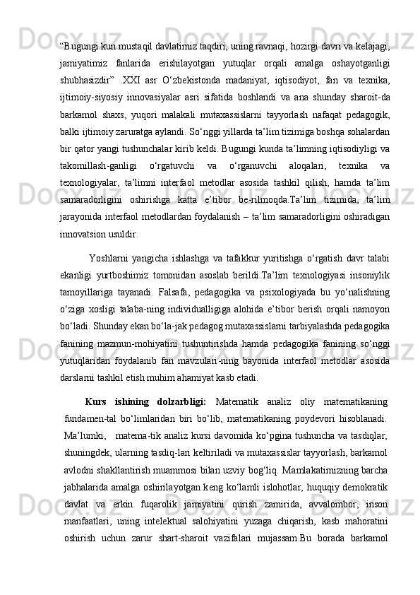 “Bugungi kun mustaqil davlatimiz taqdiri, uning ravnaqi, hozirgi davri va kelajagi,
jamiyatimiz   fanlarida   erishilayotgan   yutuqlar   orqali   amalga   oshayotganligi
shubhasizdir”   .XXI   asr   O‘zbekistonda   madaniyat,   iqtisodiyot,   fan   va   texnika,
ijtimoiy-siyosiy   innovasiyalar   asri   sifatida   boshlandi   va   ana   shunday   sharoit - da
barkamol   shaxs,   yuqori   malakali   mutaxassislarni   tayyorlash   nafaqat   pedagogik,
balki ijtimoiy zaruratga aylandi. So‘nggi yillarda ta’lim tizimiga boshqa sohalardan
bir qator yangi tushunchalar kirib keldi. Bugungi kunda ta’limning iqtisodiyligi va
takomillash - ganligi   o‘rgatuvchi   va   o‘rganuvchi   aloqalari,   texnika   va
texnologiyalar,   ta’limni   interfaol   metodlar   asosida   tashkil   qilish,   hamda   ta’lim
samaradorligini   oshirishga   katta   e’tibor   be - rilmoqda.Ta’lim   tizimida,   ta’lim
jarayonida interfaol metodlardan foydalanish – ta’lim samaradorligini oshiradigan
innovatsion usuldir. 
  Yoshlarni   yangicha   ishlashga   va   tafakkur   yuritishga   o‘rgatish   davr   talabi
ekanligi   yurtboshimiz   tomonidan   asoslab   berildi.Ta’lim   texnologiyasi   insoniylik
tamoyillariga   tayanadi.   Falsafa,   pedagogika   va   psixologiyada   bu   yo‘nalishning
o‘ziga   xosligi   talaba - ning   individualligiga   alohida   e’tibor   berish   orqali   namoyon
bo‘ladi. Shunday ekan bo‘la - jak pedagog mutaxassislarni tarbiyalashda pedagogika
fanining   mazmun-mohiyatini   tushuntirishda   hamda   pedagogika   fanining   so‘nggi
yutuqlaridan   foydalanib   fan   mavzulari - ning   bayonida   interfaol   metodlar   asosida
darslarni tashkil etish muhim ahamiyat kasb etadi.   
Kurs   ishining   dolzarbligi:   Matematik   analiz   oliy   matematikaning
fundamen-tal   bo‘limlaridan   biri   bo‘lib,   matematikaning   poydevori   hisoblanadi.
Ma’lumki,     matema-tik analiz kursi  davomida ko‘pgina tushuncha va tasdiqlar,
shuningdek, ularning tasdiq-lari keltiriladi va mutaxassislar tayyorlash, barkamol
avlodni shakllantirish muammosi bilan uzviy bog‘liq. Ma m l a k a t i m i z n i n g   b arc h a
j a b h a l ar i d a   a m a lg a   o s h i r i l a y o t g an   k e n g   k o‘l a m l i   i s l oh o t l ar,   h u qu qi y   d e m ok r a t i k
d a vl a t   v a   er k i n   f u q a r o li k   j a m i y a t in i   q u r i s h   z a m i r id a,   a v v a l o m bo r,   i n so n
m a n fa a t l a r i ,   u n i n g   i nt e l e k t u a l   s a l o h i y a t i n i   y u z a g a   c h i q a r i s h ,   k a s b   m a ho r a t in i
o sh i r is h   u c h u n   za r u r   s h a r t- sh a r o i t   v az i fa l ari   m u j a ss a m .Bu   bo r a d a   b a r k a m o l 