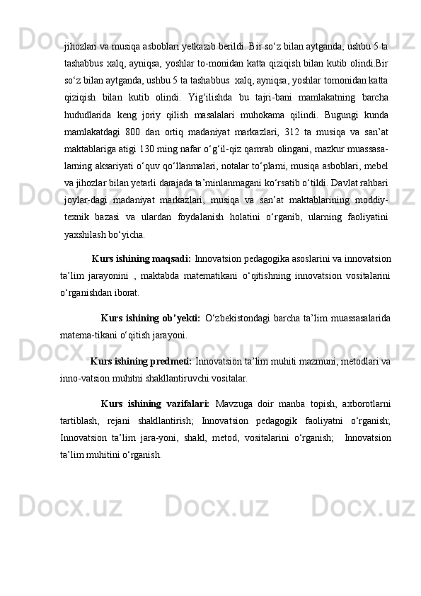 jihozlari va musiqa asboblari yetkazib berildi. Bir so‘z bilan aytganda, ushbu 5 ta
tashabbus xalq, ayniqsa, yoshlar to-monidan katta qiziqish bilan kutib olindi.Bir
so‘z bilan aytganda, ushbu 5 ta tashabbus  xalq, ayniqsa, yoshlar tomonidan katta
qiziqish   bilan   kutib   olindi.   Yig‘ilishda   bu   tajri-bani   mamlakatning   barcha
hududlarida   keng   joriy   qilish   masalalari   muhokama   qilindi.   Bugungi   kunda
mamlakatdagi   800   dan   ortiq   madaniyat   markazlari,   312   ta   musiqa   va   san’at
maktablariga atigi 130 ming nafar o‘g‘il-qiz qamrab olingani, mazkur muassasa-
larning aksariyati o‘quv qo‘llanmalari, notalar to‘plami, musiqa asboblari, mebel
va jihozlar bilan yetarli darajada ta’minlanmagani ko‘rsatib o‘tildi. Davlat rahbari
joylar-dagi   madaniyat   markazlari,   musiqa   va   san’at   maktablarining   moddiy-
texnik   bazasi   va   ulardan   foydalanish   holatini   o‘rganib,   ularning   faoliyatini
yaxshilash bo‘yicha.
          Kurs ishining maqsadi:  Innovatsion pedagogika asoslarini va innovatsion
ta’lim   jarayonini   ,   maktabda   matematikani   o‘qitishning   innovatsion   vositalarini
o‘rganishdan iborat.
                    Kurs   ishining   ob’yekti:   O‘zbekistondagi   barcha   ta’lim   muassasalarida
matema-tikani o‘qitish jarayoni.
          Kurs ishining predmeti:  Innovatsion ta’lim muhiti mazmuni, metodlari va
inno-vatsion muhitni shakllantiruvchi vositalar.
      Kurs   ishining   vazifalari:   Mavzuga   doir   manba   topish,   axborotlarni
tartiblash,   rejani   shakllantirish;   Innovatsion   pedagogik   faoliyatni   o‘rganish;
Innovatsion   ta’lim   jara-yoni,   shakl,   metod,   vositalarini   o‘rganish;     Innovatsion
ta’lim muhitini o‘rganish. 