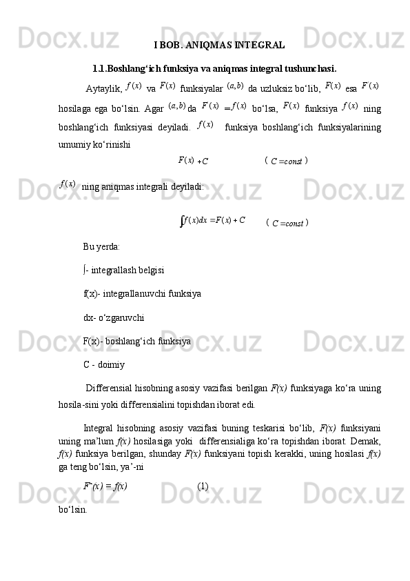 I BOB. ANIQMAS INTEGRAL
         1.1.Boshlang‘ich funksiya va aniqmas integral tushunchasi.
 Aytaylik, ( )f x   va 	( )F x   funksiyalar  	( , )a b   da uzluksiz bo‘lib, 	( )F x   esa  '
( )F x
hosilaga   ega   bo‘lsin.   Agar  	
( , )a b da   '
( )F x
  =	( )f x   bo‘lsa,  	( )F x   funksiya  	( )f x   ning
boshlang‘ich   funksiyasi   deyiladi.  	
( )f x     funksiya   boshlang‘ich   funksiyalarining
umumiy ko‘rinishi 
                                        	
( )F x	C                        	(C const		)	
( )f x
   ning aniqmas integrali deyiladi:
                                       	
( ) ( )f x dx F x C	 	          	(C const		)
Bu yerda:
∫- integrallash belgisi
f(x)- integrallanuvchi funksiya
dx- o‘zgaruvchi
F(x)- boshlang‘ich funksiya
C - doimiy
  Differensial hisobning asosiy vazifasi berilgan   F(х)   funksiyaga ko‘ra uning
hosila - sini yoki differensialini topishdan iborat edi.
Integral   hisobning   asosiy   vazifasi   buning   teskarisi   bo‘lib,   F(х)   funksiyani
uning ma’lum   f(х)   hosilasiga yoki   differensialiga ko‘ra topishdan iborat. Demak,
f(х)   funksiya bеrilgan, shunday   F(х)   funksiyani  tоpish kеrakki, uning hоsilasi   f(х)
ga tеng bo‘lsin, ya’ - n i
F ` (х) = f(х)                              (1)
bo‘lsin .