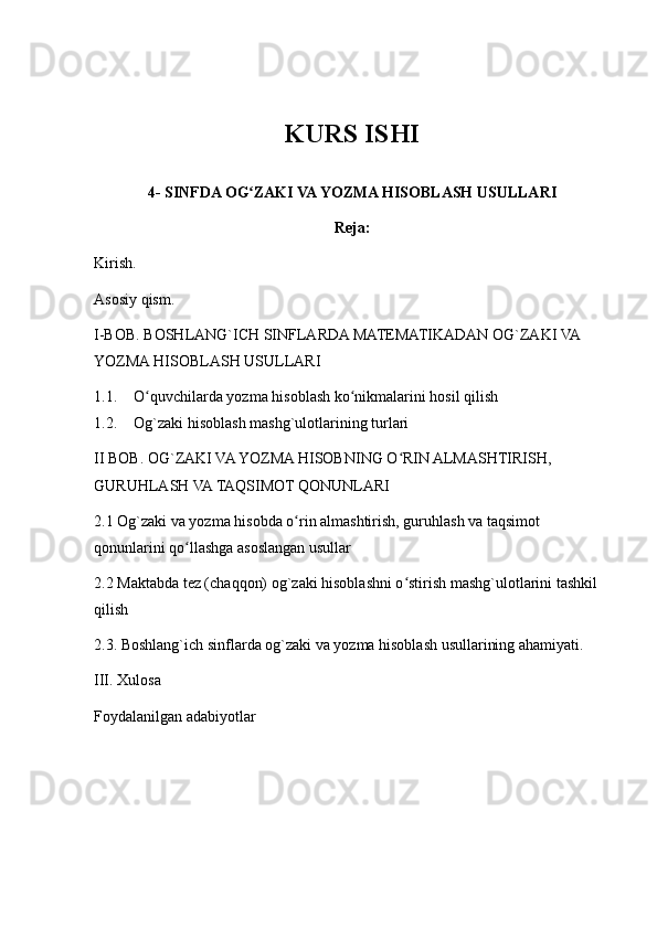 KURS ISHI
4- SINFDA OG ZAKI VA YOZMA HISOBLASH USULLARIʻ
Reja:
Kirish.
Asosiy qism.
I-BOB. BOSHLANG`ICH SINFLARDA MATEMATIKADAN OG`ZAKI VA 
YOZMA HISOBLASH USULLARI
1.1. O quvchilarda yozma hisoblash ko nikmalarini hosil qilish	
ʻ ʻ
1.2. Og`zaki hisoblash mashg`ulotlarining turlari
II BOB. OG`ZAKI VA YOZMA HISOBNING O RIN ALMASHTIRISH, 	
ʻ
GURUHLASH VA TAQSIMOT QONUNLARI
2.1 Og`zaki va yozma hisobda o rin almashtirish, guruhlash va taqsimot 	
ʻ
qonunlarini qo llashga asoslangan usullar	
ʻ
2.2 Maktabda tez (chaqqon) og`zaki hisoblashni o stirish mashg`ulotlarini tashkil 	
ʻ
qilish
2.3. Boshlang`ich sinflarda og`zaki va yozma hisoblash usullarining ahamiyati.
III. Xulosa
Foydalanilgan adabiyotlar 