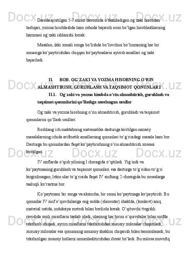 Darsda ajratilgan 5-7 minut davomida o tkaziladigan og`zaki hisobdan ʻ
tashqari, yozma hisoblashda ham zehnda bajarish oson bo lgan hisoblashlarning 	
ʻ
hammasi og`zaki ishlanishi kerak.
Masalan, ikki xonali songa bo lishda bo luvchini bo linmaning har bir 	
ʻ ʻ ʻ
xonasiga ko paytirishdan chiqqan ko paytmalarni ayirish amallari og`zaki 	
ʻ ʻ
bajariladi.
II. BOB. OG`ZAKI VA YOZMA HISOBNING O RIN 	
ʻ
ALMASHTIRISH, GURUHLASH VA TAQSIMOT QONUNLARI
II.1. Og`zaki va yozma hisobda o rin almashtirish, guruhlash va 	
ʻ
taqsimot qonunlarini qo llashga asoslangan usullar	
ʻ
Og`zaki va yozma hisobning o rin almashtirish, guruhlash va taqsimot 	
ʻ
qonunlarini qo llash usullari.	
ʻ
Boshlang`ich maktabning matematika dasturiga kiritilgan nazariy 
masalalarning ichida arifmetik amallarning qonunlari to g`risidagi masala ham bor.	
ʻ
Dasturga bu qonunlardan faqat ko paytirishning o rin almashtirish xossasi 	
ʻ ʻ
kiritilgan.
IV sinflarda o qish yilining I choragida o qitiladi. Yig`indi va 	
ʻ ʻ
ko paytmaning guruhlash va taqsimot qonunlari esa dasturga to g`ridan-to g`ri 	
ʻ ʻ ʻ
kirgizilmagan, lekin ular to g`risida faqat IV sinfning 2-choragida bu xossalarga 	
ʻ
taaluqli ko rsatma bor.	
ʻ
Ko paytmani bir songa va aksincha, bir sonni ko paytmaga ko paytirish. Bu 
ʻ ʻ ʻ
qonunlar IV sinf o quvchilariga eng sodda (elimentar) shaklda, (konkret) aniq 	
ʻ
material ustida, induksiya metodi bilan berilishi kerak. O qituvchi ttegishli 	
ʻ
ravishda sonli misollarni tanlab oladi, ularning har birini o quivchilar bilan sinfda 
ʻ
tekshirib chiqadi, ayrim misollarni tekshirishdan xususiy xulosalar chiqariladi, 
xususiy xulosalar esa qonunning umumiy shaklini chiqarish bilan tamomlanadi, bu
tekshirilgan xususiy hollarni umumlashtirishdan iborat bo ladi. Bu xulosa muvofiq 
ʻ 
