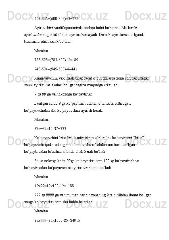 603-325=(600-325)+3=277
Ayiruvchini yaxlitlaganimizda boshqa holni ko ramiz. Ma`lumki, ʻ
ayiriluvchining ortishi bilan ayirma kamayadi. Demak, ayiriluvchi ortganda 
tuzatmani olish kerak bo ladi.	
ʻ
Masalan.
783-598=(783-600)+2=185
945-504=(945-500)-4=441
Kamayuvchini yaxlitlash bilan faqat o quvchilarga xona sonidan istagan 	
ʻ
sonni ayirish malakalari bo lgandagina maqsadga erishiladi.	
ʻ
9 ga 99 ga va hokozoga ko paytirish.	
ʻ
Berilgan sonni 9 ga ko paytirish uchun, o n marta orttirilgan 	
ʻ ʻ
ko payuvchidan shu ko payuvchini ayirish kerak.	
ʻ ʻ
Masalan.
37x=37x10-37=333
Ko payuvchini bitta birlik orttirishimiz bilan biz ko paytmani “bitta” 	
ʻ ʻ
ko payuvchi qadar orttirgan bo lamiz, shu sababdan uni hosil bo lgan 	
ʻ ʻ ʻ
ko paytmadan to zatma sifatida olish kerak bo ladi:
ʻ ʻ ʻ
Shu asoslarga ko ra 99ga ko paytirish ham 100 ga ko paytirish va 	
ʻ ʻ ʻ
ko paytmadan ko payuvchini ayirishdan iborat bo ladi.	
ʻ ʻ ʻ
Masalan.
12x99=12x100-12=1188
999 ga 9999 ga va umuman har bir xonaning 9 ta birlikdan iborat bo lgan 	
ʻ
songa ko paytirish ham shu holda bajariladi.	
ʻ
Masalan.
85x999=85x1000-85=84915 