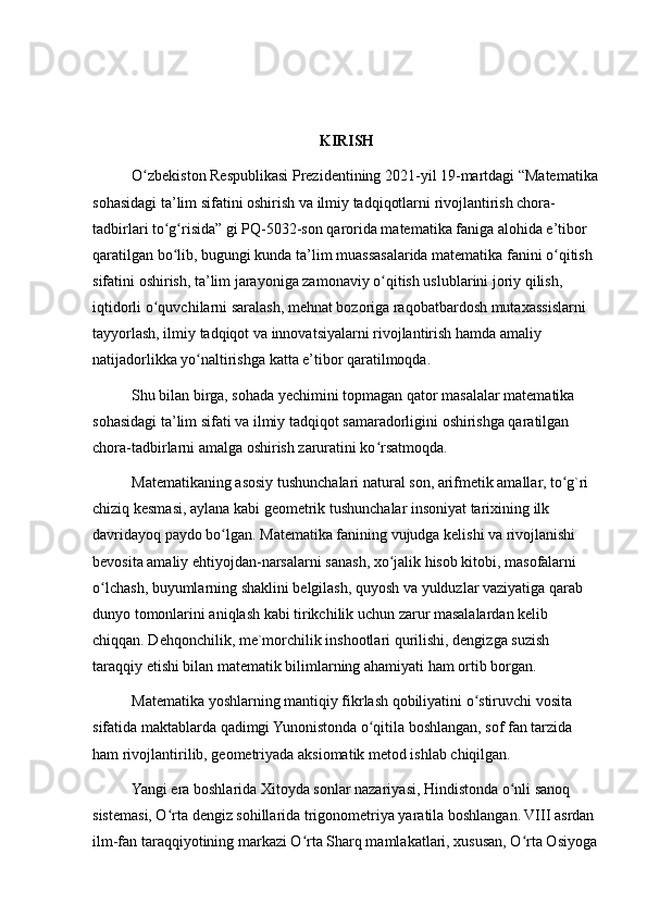 KIRISH
O zbekiston Respublikasi Prezidentining 2021-yil 19-martdagi “Matematikaʻ
sohasidagi ta’lim sifatini oshirish va ilmiy tadqiqotlarni rivojlantirish chora-
tadbirlari to g risida” gi PQ-5032-son qarorida matematika faniga alohida e’tibor 	
ʻ ʻ
qaratilgan bo lib, bugungi kunda ta’lim muassasalarida matematika fanini o qitish 
ʻ ʻ
sifatini oshirish, ta’lim jarayoniga zamonaviy o qitish uslublarini joriy qilish, 	
ʻ
iqtidorli o quvchilarni saralash, mehnat bozoriga raqobatbardosh mutaxassislarni 	
ʻ
tayyorlash, ilmiy tadqiqot va innovatsiyalarni rivojlantirish hamda amaliy 
natijadorlikka yo naltirishga katta e’tibor qaratilmoqda.	
ʻ
Shu bilan birga, sohada yechimini topmagan qator masalalar matematika 
sohasidagi ta’lim sifati va ilmiy tadqiqot samaradorligini oshirishga qaratilgan 
chora-tadbirlarni amalga oshirish zaruratini ko rsatmoqda.	
ʻ
Matematikaning asosiy tushunchalari natural son, arifmetik amallar, to g`ri 	
ʻ
chiziq kesmasi, aylana kabi geometrik tushunchalar insoniyat tarixining ilk 
davridayoq paydo bo lgan. Matematika fanining vujudga kelishi va rivojlanishi 	
ʻ
bevosita amaliy ehtiyojdan-narsalarni sanash, xo jalik hisob kitobi, masofalarni 	
ʻ
o lchash, buyumlarning shaklini belgilash, quyosh va yulduzlar vaziyatiga qarab 	
ʻ
dunyo tomonlarini aniqlash kabi tirikchilik uchun zarur masalalardan kelib 
chiqqan. Dehqonchilik, me`morchilik inshootlari qurilishi, dengizga suzish 
taraqqiy etishi bilan matematik bilimlarning ahamiyati ham ortib borgan.
Matematika yoshlarning mantiqiy fikrlash qobiliyatini o stiruvchi vosita 	
ʻ
sifatida maktablarda qadimgi Yunonistonda o qitila boshlangan, sof fan tarzida 	
ʻ
ham rivojlantirilib, geometriyada aksiomatik metod ishlab chiqilgan.
Yangi era boshlarida Xitoyda sonlar nazariyasi, Hindistonda o nli sanoq 	
ʻ
sistemasi, O rta dengiz sohillarida trigonometriya yaratila boshlangan. VIII asrdan 	
ʻ
ilm-fan taraqqiyotining markazi O rta Sharq mamlakatlari, xususan, O rta Osiyoga 	
ʻ ʻ 