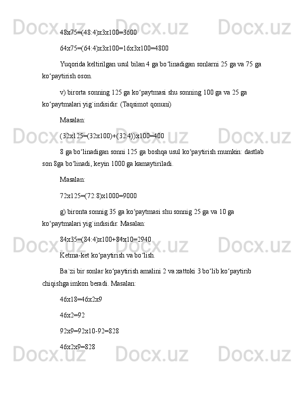 48x75=(48:4)x3x100=3600
64x75=(64:4)x3x100=16x3x100=4800
Yuqorida keltirilgan usul bilan 4 ga bo linadigan sonlarni 25 ga va 75 ga ʻ
ko paytirish oson.	
ʻ
v) birorta sonning 125 ga ko paytmasi shu sonning 100 ga va 25 ga 	
ʻ
ko paytmalari yig`indisidir. (Taqsimot qonuni)	
ʻ
Masalan:
(32x125=(32x100)+(32:4))x100=400
8 ga bo linadigan sonni 125 ga boshqa usul ko paytirish mumkin: dastlab 	
ʻ ʻ
son 8ga bo linadi, keyin 1000 ga kamaytiriladi.	
ʻ
Masalan:
72x125=(72:8)x1000=9000
g) bironta sonnig 35 ga ko paytmasi shu sonnig 25 ga va 10 ga 	
ʻ
ko paytmalari yig`indisidir. Masalan:	
ʻ
84x35=(84:4)x100+84x10=2940
Ketma-ket ko paytirish va bo lish.	
ʻ ʻ
Ba`zi bir sonlar ko paytirish amalini 2 va xattoki 3 bo lib ko paytirib 	
ʻ ʻ ʻ
chiqishga imkon beradi. Masalan:
46x18=46x2x9
46x2=92
92x9=92x10-92=828
46x2x9=828 