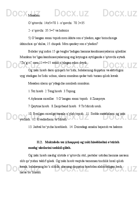 Masalan:
O qituvchi: 14x5=70 1- o quvchi: 70:2=35ʻ ʻ
2- o quvchi: 35:5=7 va hokozo	
ʻ
5) O langan sonni topish men ikkita son o yladim; agar birinchisiga 
ʻ ʻ
ikkinchisi qo shilsa, 15 chiqadi. Men qanday son o yladim?	
ʻ ʻ
Bolalar yig`indisi 15 ga tengbo ladigan hamma kambinasiyalarini qiladilar. 	
ʻ
Mumkun bo lgan kambinasiyalarning eng keyingisi aytilganda o qituvchi aytadi. 	
ʻ ʻ
“To g`ri” men 11+4=15 sonni o ylagan edim deydi.	
ʻ ʻ
Og`zaki hisob darsi qiziqarli bo lishi, bolalarning diqqatini va aktivligini 	
ʻ
uyg`otadigan bo lishi uchun, ularni mumkun qadar turli tuman qilish kerak.	
ʻ
Masalan ularni qo ydagicha nomlash mumkun.	
ʻ
1.Tez hisob  2.Teng hisob  3.Toping
4.Aylanma misollar.  5.O langan sonni topish.  6.Zinapoya.	
ʻ
7.Qaytma hisob.  8.Zanjirband hisob.  9.To ldirish usuli.	
ʻ
10. Berilgan misolga masala o ylab topish.  11. Sodda masalalarni og`zaki 	
ʻ
yechish.  12. Kvadratlarni to ldirish.	
ʻ
13. Jadval bo yicha hisoblash.  14. Doiradagi amalni bajarish va hakozo.	
ʻ
II.2. Maktabda tez (chaqqon) og`zaki hisoblashni o stirish 	
ʻ
mashg`ulotlarini tashkil qilish.
Og`zaki hisob mashg`ulotida o qituvchi stol, partalar ustidan hamma narsani	
ʻ
olib qo yishni taklif qiladi. Og`zaki hisob vaqtida tamoman tinchlik hosil qilish 	
ʻ
kerak, bolalarning ko z oldida, ularning diqqatini hisobdan alahsitadigan hech 	
ʻ
narsa bo lmasin.	
ʻ 