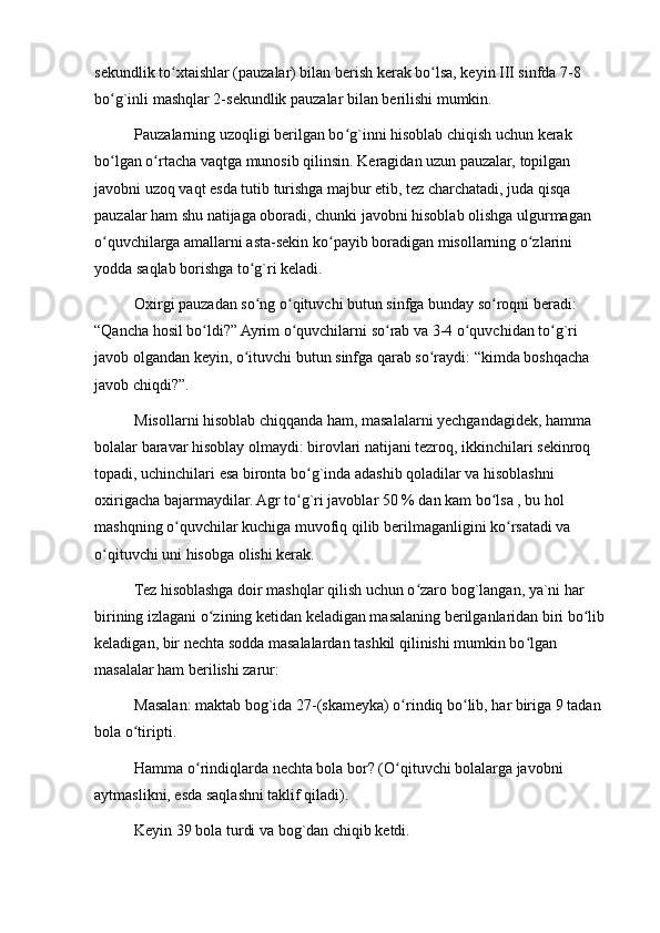 sekundlik to xtaishlar (pauzalar) bilan berish kerak bo lsa, keyin III sinfda 7-8 ʻ ʻ
bo g`inli mashqlar 2-sekundlik pauzalar bilan berilishi mumkin.	
ʻ
Pauzalarning uzoqligi berilgan bo g`inni hisoblab chiqish uchun kerak 	
ʻ
bo lgan o rtacha vaqtga munosib qilinsin. Keragidan uzun pauzalar, topilgan 	
ʻ ʻ
javobni uzoq vaqt esda tutib turishga majbur etib, tez charchatadi, juda qisqa 
pauzalar ham shu natijaga oboradi, chunki javobni hisoblab olishga ulgurmagan 
o quvchilarga amallarni asta-sekin ko payib boradigan misollarning o zlarini 
ʻ ʻ ʻ
yodda saqlab borishga to g`ri keladi.	
ʻ
Oxirgi pauzadan so ng o qituvchi butun sinfga bunday so roqni beradi: 
ʻ ʻ ʻ
“Qancha hosil bo ldi?” Ayrim o quvchilarni so rab va 3-4 o quvchidan to g`ri 	
ʻ ʻ ʻ ʻ ʻ
javob olgandan keyin, o ituvchi butun sinfga qarab so raydi: “kimda boshqacha 	
ʻ ʻ
javob chiqdi?”.
Misollarni hisoblab chiqqanda ham, masalalarni yechgandagidek, hamma 
bolalar baravar hisoblay olmaydi: birovlari natijani tezroq, ikkinchilari sekinroq 
topadi, uchinchilari esa bironta bo g`inda adashib qoladilar va hisoblashni 	
ʻ
oxirigacha bajarmaydilar. Agr to g`ri javoblar 50 % dan kam bo lsa , bu hol 
ʻ ʻ
mashqning o quvchilar kuchiga muvofiq qilib berilmaganligini ko rsatadi va 	
ʻ ʻ
o qituvchi uni hisobga olishi kerak.	
ʻ
Tez hisoblashga doir mashqlar qilish uchun o zaro bog`langan, ya`ni har 	
ʻ
birining izlagani o zining ketidan keladigan masalaning berilganlaridan biri bo lib 	
ʻ ʻ
keladigan, bir nechta sodda masalalardan tashkil qilinishi mumkin bo lgan 	
ʻ
masalalar ham berilishi zarur:
Masalan: maktab bog`ida 27-(skameyka) o rindiq bo lib, har biriga 9 tadan 	
ʻ ʻ
bola o tiripti.	
ʻ
Hamma o rindiqlarda nechta bola bor? (O qituvchi bolalarga javobni 	
ʻ ʻ
aytmaslikni, esda saqlashni taklif qiladi).
Keyin 39 bola turdi va bog`dan chiqib ketdi. 