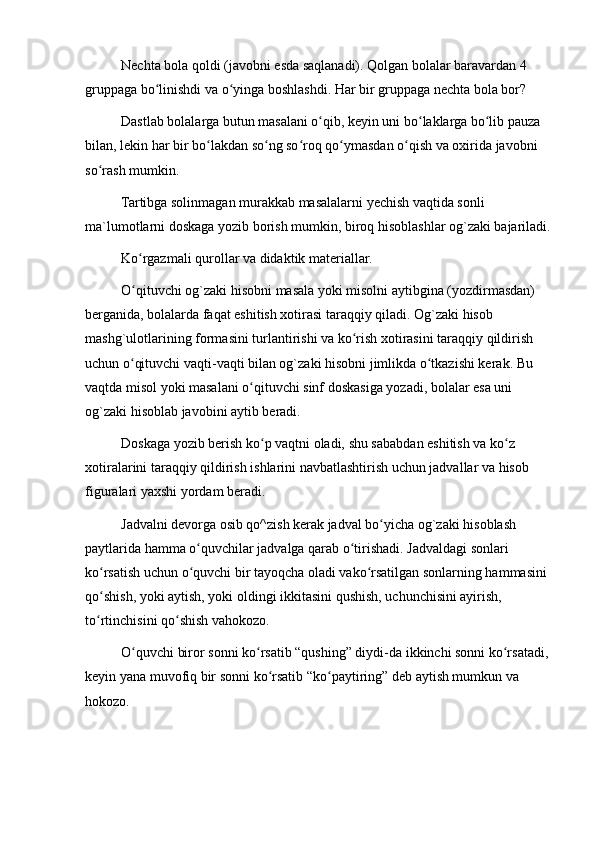 Nechta bola qoldi (javobni esda saqlanadi). Qolgan bolalar baravardan 4 
gruppaga bo linishdi va o yinga boshlashdi. Har bir gruppaga nechta bola bor?ʻ ʻ
Dastlab bolalarga butun masalani o qib, keyin uni bo laklarga bo lib pauza 	
ʻ ʻ ʻ
bilan, lekin har bir bo lakdan so ng so roq qo ymasdan o qish va oxirida javobni 	
ʻ ʻ ʻ ʻ ʻ
so rash mumkin.	
ʻ
Tartibga solinmagan murakkab masalalarni yechish vaqtida sonli 
ma`lumotlarni doskaga yozib borish mumkin, biroq hisoblashlar og`zaki bajariladi.
Ko rgazmali qurollar va didaktik materiallar.	
ʻ
O qituvchi og`zaki hisobni masala yoki misolni aytibgina (yozdirmasdan) 
ʻ
berganida, bolalarda faqat eshitish xotirasi taraqqiy qiladi. Og`zaki hisob 
mashg`ulotlarining formasini turlantirishi va ko rish xotirasini taraqqiy qildirish 	
ʻ
uchun o qituvchi vaqti-vaqti bilan og`zaki hisobni jimlikda o tkazishi kerak. Bu 	
ʻ ʻ
vaqtda misol yoki masalani o qituvchi sinf doskasiga yozadi, bolalar esa uni 	
ʻ
og`zaki hisoblab javobini aytib beradi.
Doskaga yozib berish ko p vaqtni oladi, shu sababdan eshitish va ko z 	
ʻ ʻ
xotiralarini taraqqiy qildirish ishlarini navbatlashtirish uchun jadvallar va hisob 
figuralari yaxshi yordam beradi.
Jadvalni devorga osib qo^zish kerak jadval bo yicha og`zaki hisoblash 	
ʻ
paytlarida hamma o quvchilar jadvalga qarab o tirishadi. Jadvaldagi sonlari 	
ʻ ʻ
ko rsatish uchun o quvchi bir tayoqcha oladi vako rsatilgan sonlarning hammasini 	
ʻ ʻ ʻ
qo shish, yoki aytish, yoki oldingi ikkitasini qushish, uchunchisini ayirish, 
ʻ
to rtinchisini qo shish vahokozo.
ʻ ʻ
O quvchi biror sonni ko rsatib “qushing” diydi-da ikkinchi sonni ko rsatadi, 	
ʻ ʻ ʻ
keyin yana muvofiq bir sonni ko rsatib “ko paytiring” deb aytish mumkun va 	
ʻ ʻ
hokozo. 