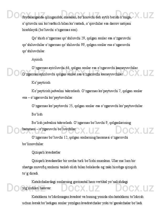 foydalanganda qilingandek, masalan, bo‘linuvchi deb aytib berish o‘rniga, 
o‘qituvchi uni ko‘rsatkich bilan ko‘rsatadi, o‘quvchilar esa darrov natijani 
hisoblaydi (bo‘luvchi o‘zgarmas son).
Qo‘shish o‘zgarmas qo‘shiluvchi 29, qolgan sonlar esa o‘zgaruvchi 
qo‘shiluvchilar o zgarmas qo‘shiluvchi 99, qolgan sonlar esa o‘zgaruvchi ʻ
qo‘shiluvchilar.
Ayirish
O‘zgarmas ayiriluvchi 46, qolgan sonlar esa o‘zgaruvchi kamayuvchilar. 
O‘zgarmas ayiriluvchi qolgan sonlar esa o‘zgaruvchi kamayuvchilar.
Ko‘paytirish
Ko‘paytirish jadvalini takrorlash. O‘zgarmas ko‘paytuvchi 7, qolgan sonlar 
esa – o‘zgaruvchi ko‘paytuvchilar.
O‘zgarmas ko‘paytuvchi 25, qolgan sonlar esa o‘zgaruvchi ko‘paytuvchilar.
Bo‘lish
Bo‘lish jadvalini takrorlash. O‘zgarmas bo‘luvchi 9, qolganlarining 
hammasi – o‘zgaruvchi bo‘luvchilar.
O‘zgarmas bo‘luvchi 12, qolgan sonlarning hammasi o‘zgaruvchi 
bo‘linuvchilar.
Qiziqarli kvadratlar
Qiziqarli kvadaratlar bir necha turli bo lishi mumkun. Ular ma`lum bir 	
ʻ
shartga muvofiq sonlarni tanlab olish bilan bolalarda og`zaki hisobga qiziqish 
to g`diradi.	
ʻ
Katakchalardagi sonlarning gorizantal ham vertikal yo nalishdagi 	
ʻ
yig`indilari baravar.
Kataklarni to‘ldirilmagan kvadrat va buning yonida shu kataklarni to‘ldirish 
uchun kerak bo‘ladigan sonlar yozilgan kvadratchalar yoki to‘garakchalar bo‘ladi.  