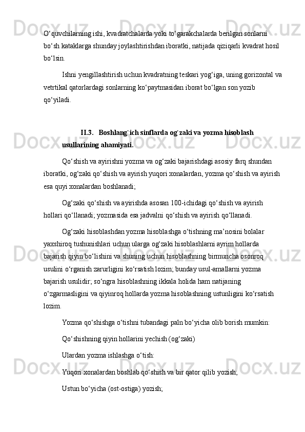 O‘quvchilarning ishi, kvadratchalarda yoki to‘garakchalarda berilgan sonlarni 
bo‘sh kataklarga shunday joylashtirishdan iboratki, natijada qiziqarli kvadrat hosil 
bo‘lsin.
Ishni yengillashtirish uchun kvadratning teskari yog‘iga, uning gorizontal va
vetrtikal qatorlardagi sonlarning ko‘paytmasidan iborat bo‘lgan son yozib 
qo‘yiladi.
II.3. Boshlang`ich sinflarda og`zaki va yozma hisoblash 
usullarining ahamiyati.
Qo‘shish va ayirishni yozma va og‘zaki bajarishdagi asosiy farq shundan 
iboratki, og‘zaki qo‘shish va ayirish yuqori xonalardan, yozma qo‘shish va ayirish 
esa quyi xonalardan boshlanadi;
Og‘zaki qo‘shish va ayirishda asosan 100-ichidagi qo‘shish va ayirish 
hollari qo‘llanadi; yozmasida esa jadvalni qo‘shish va ayirish qo‘llanadi.
Og‘zaki hisoblashdan yozma hisoblashga o‘tishning ma’nosini bolalar 
yaxshiroq tushunishlari uchun ularga og‘zaki hisoblashlarni ayrim hollarda 
bajarish qiyin bo‘lishini va shuning uchun hisoblashning birmuncha osonroq 
usulini o‘rganish zarurligini ko‘rsatish lozim; bunday usul-amallarni yozma 
bajarish usulidir; so‘ngra hisoblashning ikkala holida ham natijaning 
o‘zgarmasligini va qiyinroq hollarda yozma hisoblashning ustunligini ko‘rsatish 
lozim.
Yozma qo‘shishga o‘tishni tubandagi paln bo‘yicha olib borish mumkin:
Qo‘shishning qiyin hollarini yechish (og‘zaki)
Ulardan yozma ishlashga o‘tish:
Yuqori xonalardan boshlab qo‘shish va bir qator qilib yozish;
Ustun bo‘yicha (ost-ostiga) yozish; 