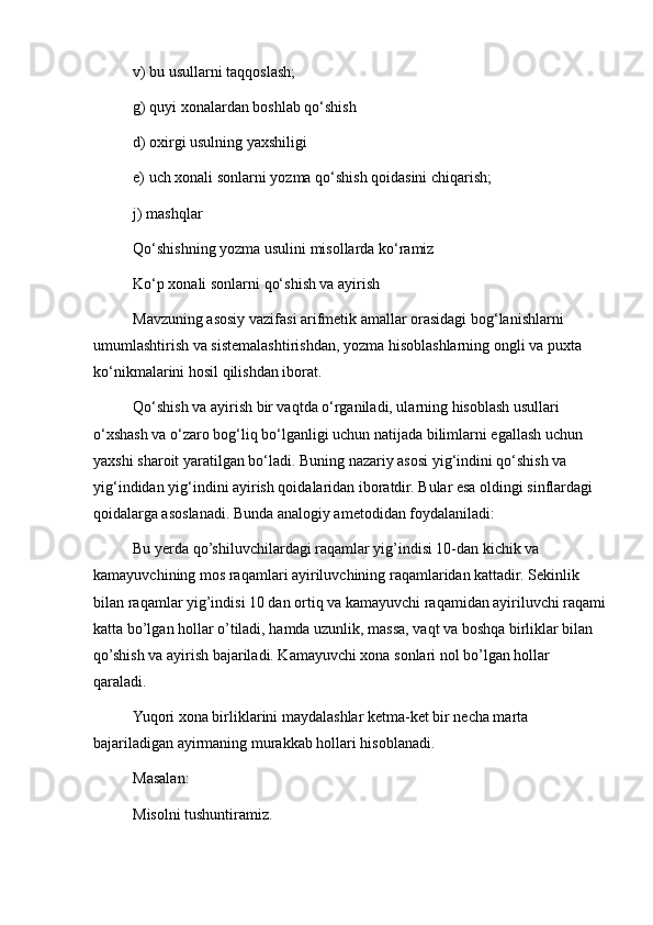 v) bu usullarni taqqoslash;
g) quyi xonalardan boshlab qo‘shish
d) oxirgi usulning yaxshiligi
e) uch xonali sonlarni yozma qo‘shish qoidasini chiqarish;
j) mashqlar
Qo‘shishning yozma usulini misollarda ko‘ramiz
Ko‘p xonali sonlarni qo‘shish va ayirish
Mavzuning asosiy vazifasi arifmetik amallar orasidagi bog‘lanishlarni 
umumlashtirish va sistemalashtirishdan, yozma hisoblashlarning ongli va puxta 
ko‘nikmalarini hosil qilishdan iborat.
Qo‘shish va ayirish bir vaqtda o‘rganiladi, ularning hisoblash usullari 
o‘xshash va o‘zaro bog‘liq bo‘lganligi uchun natijada bilimlarni egallash uchun 
yaxshi sharoit yaratilgan bo‘ladi. Buning nazariy asosi yig‘indini qo‘shish va 
yig‘indidan yig‘indini ayirish qoidalaridan iboratdir. Bular esa oldingi sinflardagi 
qoidalarga asoslanadi. Bunda analogiy ametodidan foydalaniladi:
Bu yerda qo’shiluvchilardagi raqamlar yig’indisi 10-dan kichik va 
kamayuvchining mos raqamlari ayiriluvchining raqamlaridan kattadir. Sekinlik 
bilan raqamlar yig’indisi 10 dan ortiq va kamayuvchi raqamidan ayiriluvchi raqami
katta bo’lgan hollar o’tiladi, hamda uzunlik, massa, vaqt va boshqa birliklar bilan 
qo’shish va ayirish bajariladi. Kamayuvchi xona sonlari nol bo’lgan hollar 
qaraladi.
Yuqori xona birliklarini maydalashlar ketma-ket bir necha marta 
bajariladigan ayirmaning murakkab hollari hisoblanadi.
Masalan:
Misolni tushuntiramiz. 