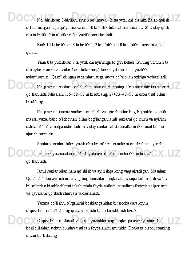 Nol birlikdan 8-birlikni ayirib bo’lmaydi. Bitta yuzlikni olamiz. Eslab qolish
uchun ustiga nuqta qo’yamiz va uni 10 ta birlik bilan almashtiramiz .Shunday qilib
o’n ta birlik, 9 ta o’nlik va 0 a yuzlik hosil bo’ladi.
Endi 10 ta birlikdan 8 ta birlikni, 9 ta o’nlikdan 0 ta o’nlikni ayiramiz, 92 
qoladi.
Yana 0 ta yuzlikdan 7 ta yuzlikni ayirishga to‘g‘ri keladi. Buning uchun 2 ta 
o‘n aylantiramiz va undan ham bitta minglikni maydalab 10 ta yuzlikka 
aylantiramiz. “Qarz” olingan raqamlar ustiga nuqta qo‘yib ish oxiriga yetkaziladi.
Ko‘p xonali sonlarni qo‘shishda ham qo‘shishning o‘rin almashtirish xossasi
qo‘llaniladi. Masalan, 115+68+58 ni hisoblang. 27+23+48+52 ni oson usul bilan 
hisoblang.
Ko‘p xonali ismsiz sonlarni qo‘shish va ayirish bilan bog‘liq holda uzunlik, 
massa, yuza, baho o‘lchovlari bilan bog‘langan ismli sonlarni qo‘shish va ayirish 
ustida ishlash amalga oshiriladi. Bunday sonlar ustida amallarni ikki usul bilanb 
ajarish mumkin.
Sonlarni ismlari bilan yozib olib bir xil ismlis onlarni qo’shish va ayirish;
Ismlarni yozmasdan qo’shish yoki ayrish. Ko’pincha ikkinchi usul 
qo’llaniladi.
Ismli sonlar bilan ham qo’shish va ayirishga keng vaqt ajratilgan. Masalan: 
Qo’shish bilan ayirish orasidagi bog’lanishlar aniqlanadi, chuqurlashtiriladi va bu 
bilimlardan hisoblashlarni tekshirshda foydalaniladi. Amallarn ibajarish algoritmni 
va qavslarni qo’llash shartlari takrorlanadi.
Yozma bo’lishni o’rganishi boshlanganidan bir necha dars keyin 
o’quvchilarni bo’lishning qisqa yozilishi bilan tanishtirish kerak.
O’quvchilar mufassal va qisqa yozishlarning farqlariga ayoniy ishonch 
hosilqilishlari uchun bunday usuldan foydalanish mumkin. Doskaga bir xil sonning
o’zini bo’lishning 