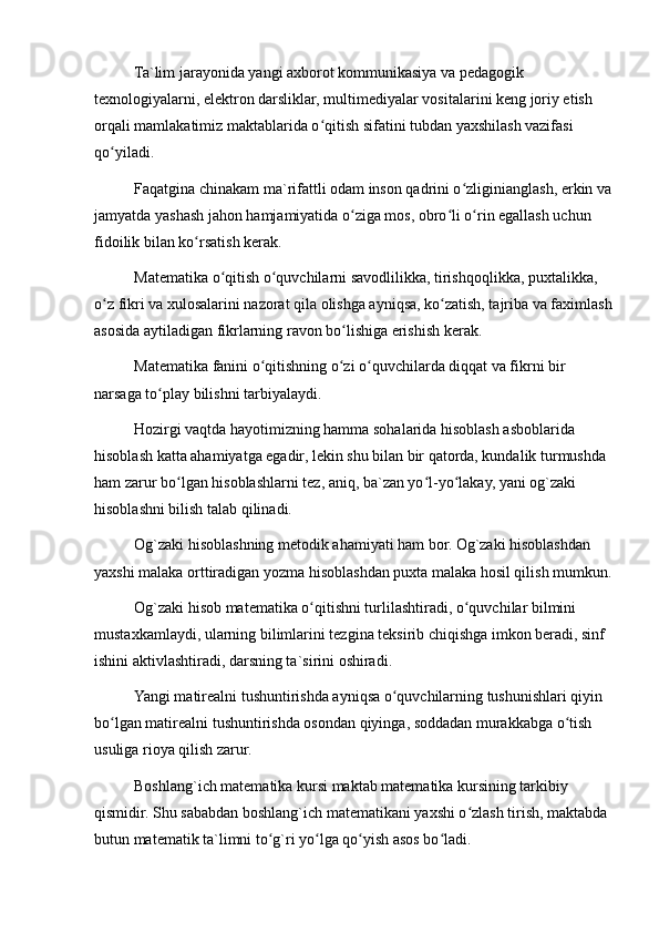 Ta`lim jarayonida yangi axborot kommunikasiya va pedagogik 
texnologiyalarni, elektron darsliklar, multimediyalar vositalarini keng joriy etish 
orqali mamlakatimiz maktablarida o qitish sifatini tubdan yaxshilash vazifasi ʻ
qo yiladi.	
ʻ
Faqatgina chinakam ma`rifattli odam inson qadrini o zliginianglash, erkin va	
ʻ
jamyatda yashash jahon hamjamiyatida o ziga mos, obro li o rin egallash uchun 	
ʻ ʻ ʻ
fidoilik bilan ko rsatish kerak.	
ʻ
Matematika o qitish o quvchilarni savodlilikka, tirishqoqlikka, puxtalikka, 	
ʻ ʻ
o z fikri va xulosalarini nazorat qila olishga ayniqsa, ko zatish, tajriba va faximlash	
ʻ ʻ
asosida aytiladigan fikrlarning ravon bo lishiga erishish kerak.	
ʻ
Matematika fanini o qitishning o zi o quvchilarda diqqat va fikrni bir 	
ʻ ʻ ʻ
narsaga to play bilishni tarbiyalaydi.	
ʻ
Hozirgi vaqtda hayotimizning hamma sohalarida hisoblash asboblarida 
hisoblash katta ahamiyatga egadir, lekin shu bilan bir qatorda, kundalik turmushda 
ham zarur bo lgan hisoblashlarni tez, aniq, ba`zan yo l-yo lakay, yani og`zaki 	
ʻ ʻ ʻ
hisoblashni bilish talab qilinadi.
Og`zaki hisoblashning metodik ahamiyati ham bor. Og`zaki hisoblashdan 
yaxshi malaka orttiradigan yozma hisoblashdan puxta malaka hosil qilish mumkun.
Og`zaki hisob matematika o qitishni turlilashtiradi, o quvchilar bilmini 	
ʻ ʻ
mustaxkamlaydi, ularning bilimlarini tezgina teksirib chiqishga imkon beradi, sinf 
ishini aktivlashtiradi, darsning ta`sirini oshiradi.
Yangi matirealni tushuntirishda ayniqsa o quvchilarning tushunishlari qiyin 	
ʻ
bo lgan matirealni tushuntirishda osondan qiyinga, soddadan murakkabga o tish 	
ʻ ʻ
usuliga rioya qilish zarur.
Boshlang`ich matematika kursi maktab matematika kursining tarkibiy 
qismidir. Shu sababdan boshlang`ich matematikani yaxshi o zlash tirish, maktabda 	
ʻ
butun matematik ta`limni to g`ri yo lga qo yish asos bo ladi.	
ʻ ʻ ʻ ʻ 