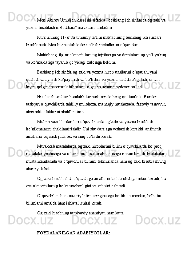 Men, Abirov Umidjon kurs ishi sifatida “boshlang`ich sinflarda og`zaki va 
yozma hisoblash metodikasi” mavzusini tanladim.
Kurs ishning 11- o rta umumiy ta`lim maktabining boshlang`ich sinflari ʻ
hisoblanadi. Men bu maktabda dars o tish metodlarini o rgandim.	
ʻ ʻ
Maktabdagi ilg`or o quvchilarning tajribasiga va domlalarning yo l-yo ruq 	
ʻ ʻ ʻ
va ko maklariga tayanib qo yidagi xulosaga keldim.	
ʻ ʻ
Boshlang`ich sinfda og`zaki va yozma hisob usullarini o rgatish, yani 	
ʻ
qushish va ayirish ko paytirish va bo lishni va yozma usulda o rgatish, undan 	
ʻ ʻ ʻ
kiyen qolgan matematik bilimlarni o gatish uchun poydevor bo ladi.	
ʻ ʻ
Hisoblash usullari kundalik turmushimizda keng qo llaniladi. Bundan 	
ʻ
tashqari o quvchilarda tahliliy mulohoza, mantiqiy mushoxada, fazoviy tasavvur, 	
ʻ
absstrakt tafakkurni shakllantiradi.
Muhim vazifalardan biri o quvchilarda og`zaki va yozma hisoblash 	
ʻ
ko nikmalarini shakllantirishdir. Uni shu darajaga yetkazish kerakki, arifmetik 	
ʻ
amallarni bajarish juda tez va aniq bo lashi kerak.	
ʻ
Murakkab masalalarda og`zaki hisoblashni bilish o quvchilarda ko proq 	
ʻ ʻ
masalalar yechishga va o larni mufassal analiz qilishga imkon beradi. Malakalarni 	
ʻ
mustahkamlashda va o quvchilar bilmini tekshirishda ham og`zaki hisoblashning 	
ʻ
ahamiyati katta.
Og`zaki hisoblashda o quvchiga amallarni tanlab olishga imkon beradi, bu 	
ʻ
esa o quvchilarnig ko zatuvchanligini va zehnini oshiradi.	
ʻ ʻ
O quvchilar faqat nazariy bilimlarnigina ega bo lib qolmasdan, balki bu 	
ʻ ʻ
bilimlarni amalda ham ishlata lishlari kerak.
Og`zaki hisobning tarbiyaviy ahamiyati ham katta.
FOYDALANILGAN ADABIYOTLAR: 