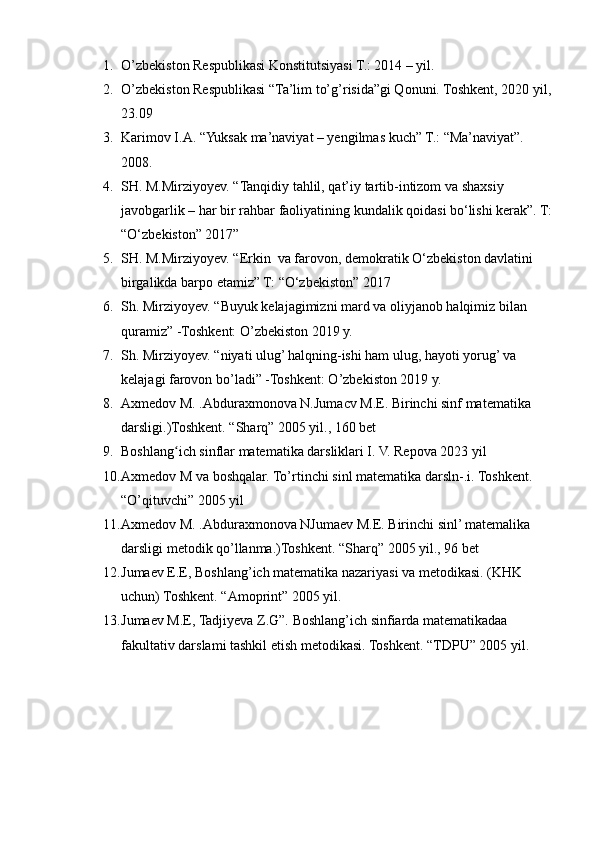 1. O’zbekiston Respublikasi Konstitutsiyasi T.: 2014 – yil.
2. O’zbekiston Respublikasi “Ta’lim to’g’risida”gi Qonuni. Toshkent, 2020 yil,
23.09
3. Karimov I.A. “Yuksak ma’naviyat – yengilmas kuch” T.: “Ma’naviyat”. 
2008.
4. SH. M.Mirziyoyev. “Tanqidiy tahlil, qat’iy tartib-intizom va shaxsiy 
javobgarlik – har bir rahbar faoliyatining kundalik qoidasi bo‘lishi kerak”. T:
“O‘zbekiston” 2017”
5. SH. M.Mirziyoyev. “Erkin  va farovon, demokratik O‘zbekiston davlatini 
birgalikda barpo etamiz” T: “O‘zbekiston” 2017
6. Sh. Mirziyoyev. “Buyuk kelajagimizni mard va oliyjanob halqimiz bilan 
quramiz” -Toshkent: O’zbekiston 2019 y.
7. Sh. Mirziyoyev. “niyati ulug’ halqning-ishi ham ulug, hayoti yorug’ va 
kelajagi farovon bo’ladi” -Toshkent: O’zbekiston 2019 y.
8. Axmedov M. .Abduraxmonova N.Jumacv M.E. Birinchi sinf matematika 
darsligi.)Toshkent. “Sharq” 2005 yil., 160 bet
9. Boshlang ich sinflar matematika darsliklari I. V. Repova 2023 yilʻ
10. Axmedov M va boshqalar. To’rtinchi sinl matematika darsln-.i. Toshkent. 
“O’qituvchi” 2005 yil
11. Axmedov M. .Abduraxmonova NJumaev M.E. Birinchi sinl’ matemalika 
darsligi metodik qo’llanma.)Toshkent. “Sharq” 2005 yil., 96 bet
12. Jumaev E.E, Boshlang’ich matematika nazariyasi va metodikasi. (KHK 
uchun) Toshkent. “Amoprint” 2005 yil.
13. Jumaev M.E, Tadjiyeva Z.G”. Boshlang’ich sinfiarda matematikadaa 
fakultativ darslami tashkil etish metodikasi. Toshkent. “TDPU” 2005 yil. 