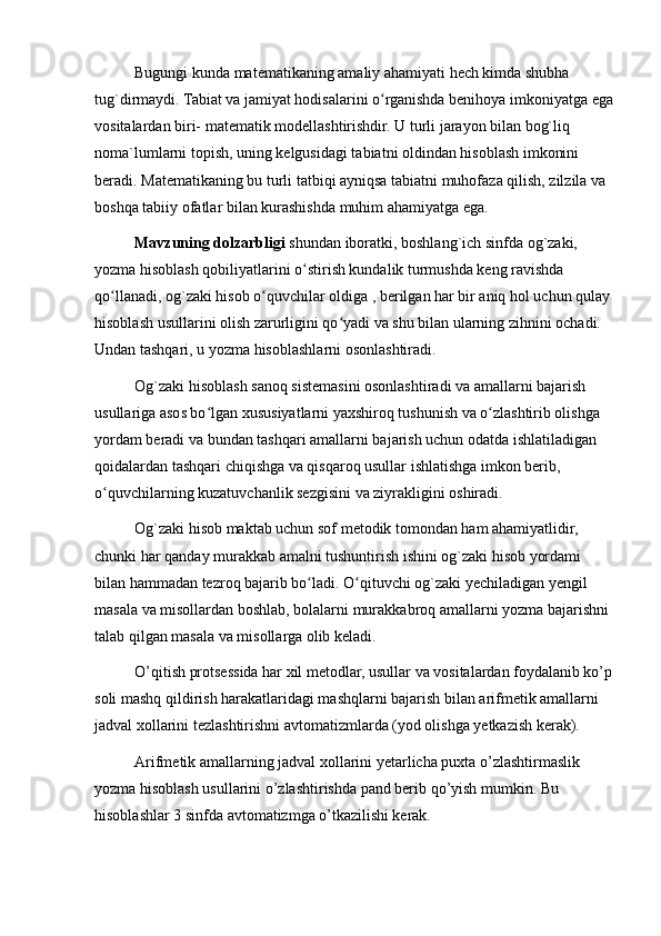 Bugungi kunda matematikaning amaliy ahamiyati hech kimda shubha 
tug`dirmaydi. Tabiat va jamiyat hodisalarini o rganishda benihoya imkoniyatga egaʻ
vositalardan biri- matematik modellashtirishdir. U turli jarayon bilan bog`liq 
noma`lumlarni topish, uning kelgusidagi tabiatni oldindan hisoblash imkonini 
beradi. Matematikaning bu turli tatbiqi ayniqsa tabiatni muhofaza qilish, zilzila va 
boshqa tabiiy ofatlar bilan kurashishda muhim ahamiyatga ega.
Mavzuning dolzarbligi  shundan iboratki, boshlang`ich sinfda og`zaki, 
yozma hisoblash qobiliyatlarini o stirish kundalik turmushda keng ravishda 	
ʻ
qo llanadi, og`zaki hisob o quvchilar oldiga , berilgan har bir aniq hol uchun qulay 	
ʻ ʻ
hisoblash usullarini olish zarurligini qo yadi va shu bilan ularning zihnini ochadi. 	
ʻ
Undan tashqari, u yozma hisoblashlarni osonlashtiradi.
Og`zaki hisoblash sanoq sistemasini osonlashtiradi va amallarni bajarish 
usullariga asos bo lgan xususiyatlarni yaxshiroq tushunish va o zlashtirib olishga 	
ʻ ʻ
yordam beradi va bundan tashqari amallarni bajarish uchun odatda ishlatiladigan 
qoidalardan tashqari chiqishga va qisqaroq usullar ishlatishga imkon berib, 
o quvchilarning kuzatuvchanlik sezgisini va ziyrakligini oshiradi.	
ʻ
Og`zaki hisob maktab uchun sof metodik tomondan ham ahamiyatlidir, 
chunki har qanday murakkab amalni tushuntirish ishini og`zaki hisob yordami 
bilan hammadan tezroq bajarib bo ladi. O qituvchi og`zaki yechiladigan yengil 	
ʻ ʻ
masala va misollardan boshlab, bolalarni murakkabroq amallarni yozma bajarishni 
talab qilgan masala va misollarga olib keladi.
O’qitish protsessida har xil metodlar, usullar va vositalardan foydalanib ko’p
soli mashq qildirish harakatlaridagi mashqlarni bajarish bilan arifmetik amallarni 
jadval xollarini tezlashtirishni avtomatizmlarda (yod olishga yetkazish kerak).
Arifmetik amallarning jadval xollarini yetarlicha puxta o’zlashtirmaslik 
yozma hisoblash usullarini o’zlashtirishda pand berib qo’yish mumkin. Bu 
hisoblashlar 3 sinfda avtomatizmga o’tkazilishi kerak. 