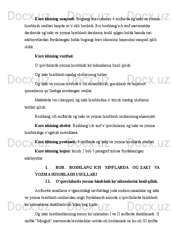 Kurs ishining maqsadi:  Bugungi kurs ishimiz 4-sinflarda og zaki va yozmaʻ
hisoblash usullari haqida so z olib boriladi. Biz boshlang ich sinf matematika 	
ʻ ʻ
darslarida og zaki va yozma hisoblash darslarini taxlil qilgan holda hamda turi 	
ʻ
adabiyotlardan foydalangan holda bugungi kurs ishimizni bajarishni maqsad qilib 
oldik. 
Kurs ishining vazifasi: 
O quvchilarda yozma hisoblash ko nikmalarini hosil qilish.	
ʻ ʻ
Og`zaki hisoblash mashg`ulotlarining turlari
Og`zaki va yozma hisobda o rin almashtirish, guruhlash va taqsimot 	
ʻ
qonunlarini qo llashga asoslangan usullar. 	
ʻ
Maktabda tez (chaqqon) og`zaki hisoblashni o stirish mashg`ulotlarini 	
ʻ
tashkil qilish.
Boshlang`ich sinflarda og`zaki va yozma hisoblash usullarining ahamiyati.
Kurs ishining obekti:  Boshlang ich sinf o quvchilarini og zaki va yozma 	
ʻ ʻ ʻ
hisoblashga o rgatish metodikasi. 	
ʻ
Kurs ishining predmeti:  4-sinflarda og zaki va yozma hisoblash usullari	
ʻ
Kurs ishining hajmi:  kirish   2 bob 5 paragraf xulosa foydalanilgan 
adabiyotlar. 
I. BOB.   BOSHLANG`ICH   SINFLARDA   OG`ZAKI   VA
YOZMA HISOBLASH USULLARI
I.1. O quvchilarda yozma hisoblash ko nikmalarini hosil qilish.	
ʻ ʻ
Arifmetik amallarni o rganishdagi navbatdagi juda muhim masalalar og`zaki	
ʻ
va yozma hisoblash usullaridan ongli foydalanish asosida o quvchilarda hisoblash 	
ʻ
ko nikmalarini shakllantirish bilan bog`liqdir.	
ʻ
Og`zaki hisoblashlarning asosiy ko nikmalari I va II sinflarda shakllanadi. II	
ʻ
sinfda “Minglik” mavzusida hisoblashlar ustida ish boshlanadi va bu ish III sinfda  