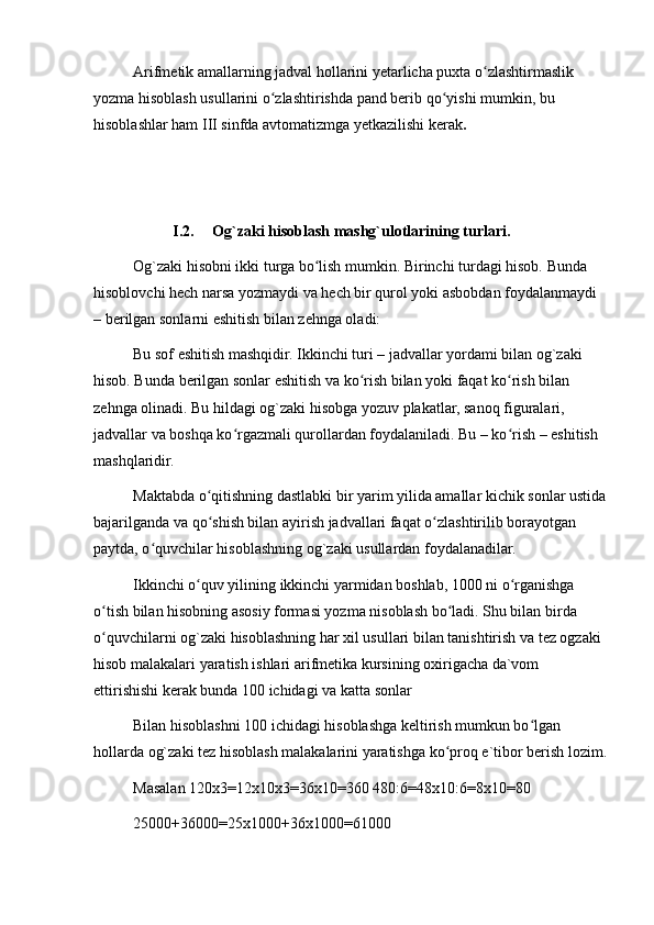 Arifmetik amallarning jadval hollarini yetarlicha puxta o zlashtirmaslik ʻ
yozma hisoblash usullarini o zlashtirishda pand berib qo yishi mumkin, bu 	
ʻ ʻ
hisoblashlar ham III sinfda avtomatizmga yetkazilishi kerak .
I.2. Og`zaki hisoblash mashg`ulotlarining turlari.
Og`zaki hisobni ikki turga bo lish mumkin. Birinchi turdagi hisob. Bunda 	
ʻ
hisoblovchi hech narsa yozmaydi va hech bir qurol yoki asbobdan foydalanmaydi 
– berilgan sonlarni eshitish bilan zehnga oladi:
Bu sof eshitish mashqidir. Ikkinchi turi – jadvallar yordami bilan og`zaki 
hisob. Bunda berilgan sonlar eshitish va ko rish bilan yoki faqat ko rish bilan 	
ʻ ʻ
zehnga olinadi. Bu hildagi og`zaki hisobga yozuv plakatlar, sanoq figuralari, 
jadvallar va boshqa ko rgazmali qurollardan foydalaniladi. Bu – ko rish – eshitish 	
ʻ ʻ
mashqlaridir.
Maktabda o qitishning dastlabki bir yarim yilida amallar kichik sonlar ustida	
ʻ
bajarilganda va qo shish bilan ayirish jadvallari faqat o zlashtirilib borayotgan 
ʻ ʻ
paytda, o quvchilar hisoblashning og`zaki usullardan foydalanadilar.	
ʻ
Ikkinchi o quv yilining ikkinchi yarmidan boshlab, 1000 ni o rganishga 	
ʻ ʻ
o tish bilan hisobning asosiy formasi yozma nisoblash bo ladi. Shu bilan birda 	
ʻ ʻ
o quvchilarni og`zaki hisoblashning har xil usullari bilan tanishtirish va tez ogzaki 
ʻ
hisob malakalari yaratish ishlari arifmetika kursining oxirigacha da`vom 
ettirishishi kerak bunda 100 ichidagi va katta sonlar
Bilan hisoblashni 100 ichidagi hisoblashga keltirish mumkun bo lgan 	
ʻ
hollarda og`zaki tez hisoblash malakalarini yaratishga ko proq e`tibor berish lozim.	
ʻ
Masalan 120x3=12x10x3=36x10=360   480:6=48x10:6=8x10=80
25000+36000=25x1000+36x1000=61000 