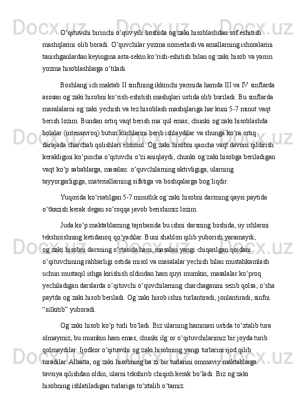 O qituvchi birinchi o quv yili boshida og`zaki hisoblashdan sof eshitish ʻ ʻ
mashqlarini olib boradi. O quvchilar yozma nomerlash va amallarning ishoralarini 	
ʻ
tanishganlardan keyingina asta-sekin ko rish-eshitish bilan og`zaki hisob va yarim 	
ʻ
yozma hisoblashlarga o tiladi.	
ʻ
Boshlang`ich maktab II sinfining ikkinchi yarmida hamda III va IV sinflarda
asosan og`zaki hisobni ko rish-eshitish mashqlari ustida olib boriladi. Bu sinflarda 	
ʻ
masalalarni og`zaki yechish va tez hisoblash mashqlariga har kuni 5-7 minut vaqt 
berish lozim. Bundan ortiq vaqt berish ma`qul emas, chunki og`zaki hisoblashda 
bolalar (intensivroq) butun kuchlarini berib ishlaydilar va shunga ko ra ortiq 	
ʻ
darajada charchab qolishlari ehtimol. Og`zaki hisobni qancha vaqt davom qildirish 
kerakligini ko pincha o qituvchi o zi aniqlaydi, chunki og`zaki hisobga beriladigan	
ʻ ʻ ʻ
vaqt ko p sabablarga, masalan: o quvchilarning aktivligiga, ularning 	
ʻ ʻ
tayyorgarligiga, materiallarning sifatiga va boshqalarga bog`liqdir.
Yuqorida ko rsatilgan 5-7 minutlik og`zaki hisobni darsning qaysi paytida 	
ʻ
o tkazish kerak degan so roqqa javob berishimiz lozim.	
ʻ ʻ
Juda ko p maktablarning tajribasida bu ishni darsning boshida, uy ishlarini 	
ʻ
tekshirishning ketidanoq qo yadilar. Buni shablon qilib yuborish yaramaydi, 	
ʻ
og`zaki hisobni darsning o rtasida ham, masalan yangi chiqarilgan qoidani 
ʻ
o qituvchining rahbarligi ostida misol va masalalar yechish bilan mustahkamlash 	
ʻ
uchun mustaqil ishga kirishish oldindan ham quyi mumkin; masalalar ko proq 	
ʻ
yechiladigan darslarda o qituvchi o quvchilarning charchaganini sezib qolsa, o sha	
ʻ ʻ ʻ
paytda og`zaki hisob beriladi. Og`zaki hisob ishni turlantiradi, jonlantiradi, sinfni 
“silkitib” yuboradi.
Og`zaki hisob ko p turli bo ladi. Biz ularning hammasi ustida to xtalib tura 
ʻ ʻ ʻ
olmaymiz, bu mumkin ham emas, chunki ilg`or o qituvchilarimiz bir joyda turib 	
ʻ
qolmaydilar. Ijodkor o qituvchi og`zaki hisobning yangi turlarini ijod qilib 	
ʻ
turadilar. Albatta, og`zaki hisobning ba`zi bir turlarini ommaviy maktablarga 
tavsiya qilishdan oldin, ularni tekshirib chiqish kerak bo ladi. Biz og`zaki 	
ʻ
hisobning ishlatiladigan turlariga to xtalib o tamiz.	
ʻ ʻ 