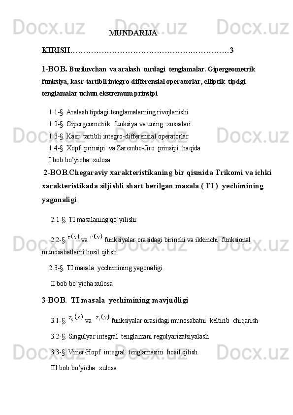                                    MUNDARIJA
KIRISH……………………………………….……………3
1-BOB .  Buziluvchan  va aralash  turdagi  tenglamalar. Gipergeometrik 
funksiya, kasr-tartibli integro-differensial operatorlar, elliptik  tipdgi 
tenglamalar uchun ekstremum prinsipi
    1.1-§.  Aralash tipdagi tenglamalarning rivojlanishi                        
    1.2-§. Gipergeometrik  funksiya va uning  xossalari  
    1.3-§. Kasr  tartibli integro-differensial operatorlar 
    1.4- §.  Xopf  prinsipi  va Zarembo-Jiro  prinsipi  haqida
    I bob bo’yicha  xulosa
 2-BOB.Chegaraviy xarakteristikaning bir qismida Trikomi va ichki
xarakteristikada siljishli shart berilgan masala ( TI )  yechimining 
yagonaligi
     2.1-§. TI masalaning qo’yilishi
     2.2-§.  va   funksiyalar orasidagi birinchi va ikkinchi  funksional 
munosabatlarni hosil qilish    
    2.3-§. TI masala  yechimining yagonaligi
     II bob bo’yicha xulosa
3-BOB.  TI masala  yechimining mavjudligi
      3.1-§.   va    funksiyalar orasidagi munosabatni  keltirib  chiqarish
     3.2-§. Singulyar integral  tenglamani regulyarizatsiyalash 
     3.3-§. Viner-Hopf  integral  tenglamasini  hosil qilish
     III bob bo’yicha  xulosa 