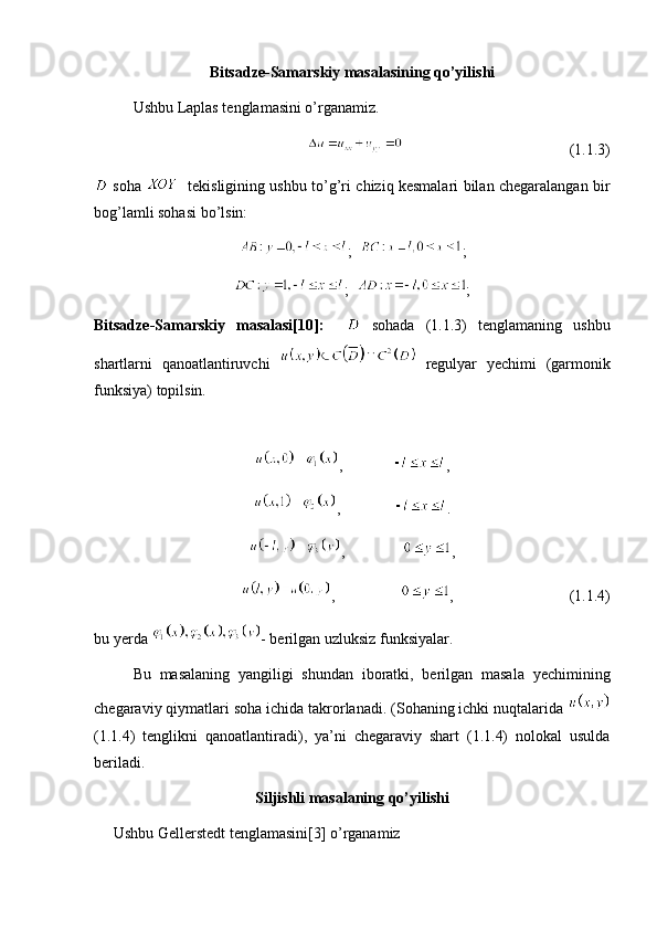 Bitsadze-Samarskiy masalasining qo’yilishi
Ushbu Laplas tenglamasini o’rganamiz. 
                                           (1.1.3)
  soha      tekisligining ushbu to’g’ri chiziq kesmalari bilan chegaralangan bir
bog’lamli sohasi bo’lsin:
;   ;
;   ;
Bitsadze-Samarskiy   masalasi[10]:       sohada   (1.1.3)   tenglamaning   ushbu
shartlarni   qanoatlantiruvchi     regulyar   y е chimi   (garmonik
funksiya) topilsin. 
,              ,
,               .
,                ,
,                  ,                              (1.1.4)
bu y е rda  - berilgan uzluksiz funksiyalar. 
Bu   masalaning   yangiligi   shundan   iboratki,   berilgan   masala   y е chimining
chegaraviy qiymatlari soha ichida takrorlanadi. (Sohaning ichki nuqtalarida 
(1.1.4)   tenglikni   qanoatlantiradi),   ya’ni   chegaraviy   shart   (1.1.4)   nolokal   usulda
beriladi. 
Siljishli masalaning qo’yilishi
     Ushbu Gellerstedt tenglamasini[3] o’rganamiz 