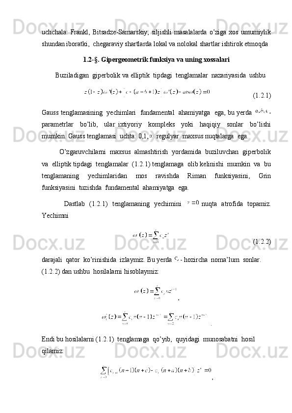 uchchala:  Frankl, Bitsadze-Samarskiy,  siljishli  masalalarda  o’ziga  xos umumiylik
shundan iboratki,  chegaraviy shartlarda lokal va nolokal shartlar ishtirok etmoqda
1.2- §.  Gipergeometrik funksiya va uning xossalari
        Buziladigan  giperbolik va elliptik  tipdagi  tenglamalar  nazariyasida  ushbu 
                                              (1.2.1)
Gauss tenglamasining  yechimlari  fundamental  ahamiyatga  ega, bu yerda  -
parametrlar     bo’lib,     ular   ixtiyoriy     kompleks     yoki     haqiqiy     sonlar     bo’lishi
mumkin. Gauss tenglamasi  uchta: 0,1,  regulyar  maxsus nuqtalarga  ega. 
         O’zgaruvchilarni  maxsus  almashtirish  yordamida  buziluvchan  giperbolik
va  elliptik tipdagi  tenglamalar  (1.2.1) tenglamaga  olib kelinishi  mumkin  va  bu
tenglamaning     yechimlaridan     mos     ravishda     Riman     funksiyasini,     Grin
funksiyasini  tuzishda  fundamental  ahamiyatga  ega. 
                   Dastlab   (1.2.1)   tenglamaning   yechimini      nuqta   atrofida   topamiz.
Yechimni  
                                                (1.2.2)
darajali  qator  ko’rinishida  izlaymiz. Bu yerda  - hozircha  noma’lum  sonlar. 
(1.2.2) dan ushbu  hosilalarni hisoblaymiz:
,
 .
Endi bu hosilalarni (1.2.1)  tenglamaga  qo’yib,  quyidagi  munosabatni  hosil  
qilamiz:
,