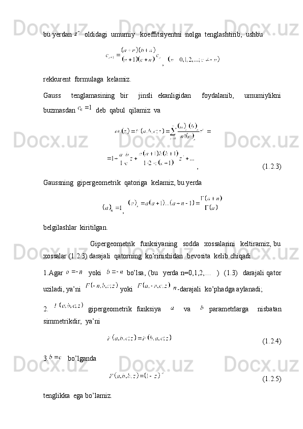 bu yerdan    oldidagi  umumiy   koeffitsiyentni  nolga  tenglashtirib,  ushbu  
,  
rekkurent  formulaga  kelamiz.
Gauss     tenglamasining   bir     jinsli   ekanligidan     foydalanib,     umumiylikni
buzmasdan    deb  qabul  qilamiz  va
 ,                                    (1.2.3)
Gaussning  gipergeometrik  qatoriga  kelamiz, bu yerda
,  
belgilashlar  kiritilgan.   
                                    Gipergeometrik     funksiyaning     sodda     xossalarini     keltiramiz,   bu
xossalar (1.2.3) darajali  qatorning  ko’rinishidan  bevosita  kelib chiqadi.
1.Agar      yoki       bo’lsa,  (bu   yerda n=0,1,2,…   )    (1.3)    darajali  qator
uziladi, ya’ni    yoki     -darajali  ko’phadga aylanadi;
2.     gipergeometrik   funksiya         va       parametrlarga     nisbatan
simmetrikdir,  ya’ni  
                                                   (1.2.4)
3.    bo’lganda  
                                                       (1.2.5)
tenglikka  ega bo’lamiz.  