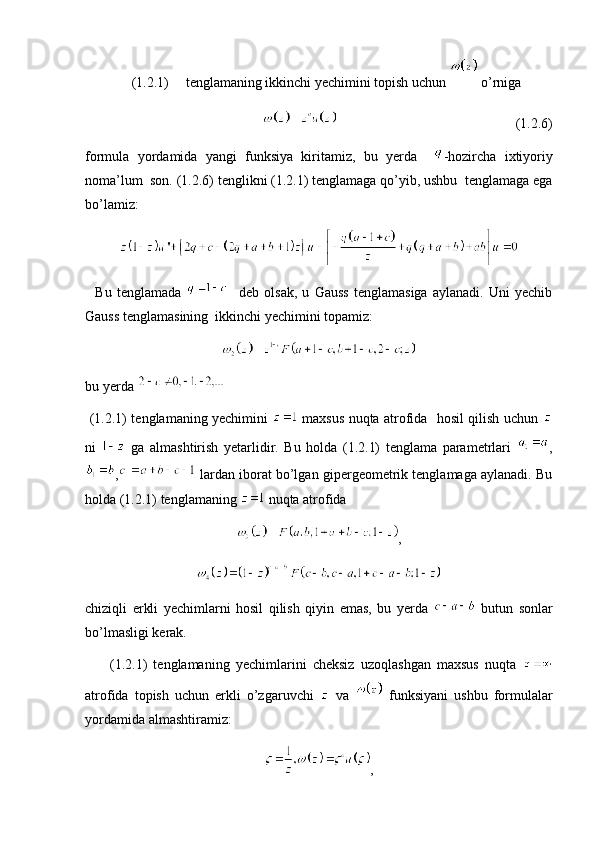 (1.2.1) tenglamaning ikkinchi yechimini topish uchun   o’rniga 
                                                                                                      (1.2.6)
formula   yordamida   yangi   funksiya   kiritamiz,   bu   yerda     -hozircha   ixtiyoriy
noma’lum  son. (1.2.6) tenglikni (1.2.1) tenglamaga qo’yib, ushbu  tenglamaga ega
bo’lamiz:
    Bu   tenglamada       deb   olsak,   u   Gauss   tenglamasiga   aylanadi.   Uni   yechib
Gauss tenglamasining  ikkinchi yechimini topamiz:
bu yerda   
  (1.2.1) tenglamaning yechimini     maxsus nuqta atrofida   hosil qilish uchun  
ni     ga   almashtirish   yetarlidir.   Bu   holda   (1.2.1)   tenglama   parametrlari   ,
,  lardan iborat bo’lgan gipergeometrik tenglamaga aylanadi. Bu
holda (1.2.1) tenglamaning   nuqta atrofida 
,
chiziqli   erkli   yechimlarni   hosil   qilish   qiyin   emas,   bu   yerda     butun   sonlar
bo’lmasligi kerak. 
        (1.2.1)   tenglamaning   yechimlarini   cheksiz   uzoqlashgan   maxsus   nuqta  
atrofida   topish   uchun   erkli   o’zgaruvchi     va     funksiyani   ushbu   formulalar
yordamida almashtiramiz:
,