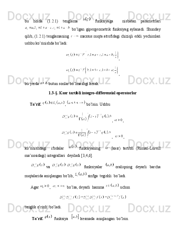 bu   holda   (1.2.1)   tenglama     funksiyaga     nisbatan   parametrlari
  bo’lgan   gipergeometrik   funksiyag   aylanadi.   Shunday
qilib, (1.2.1) tenglamaning     maxsus nuqta atrofidagi chiziqli erkli yechimlari
ushbu ko’rinishda bo’ladi:
,
,
bu yerda   butun sonlar bo’lmasligi kerak.
1.3- §. Kasr tartibli integro-differensial operatorlar
     Ta’rif.   ,   bo’lsin. Ushbu 
,  ,
,   ,
ko’rinishdagi     ifodalar       funksiyaning       (kasr)   tartibli   (Riman-Luivill
ma’nosidagi) integrallari  deyiladi [3,4,6]. 
          va         funksiyalar       oraliqning     deyarli     barcha
nuqtalarida aniqlangan bo’lib,   sinfga  tegishli  bo’ladi.
      Agar  ,     bo’lsa, deyarli  hamma   uchun
tenglik o’rinli  bo’ladi. 
        Ta’rif.     funksiya     kesmada  aniqlangan  bo’lsin.  