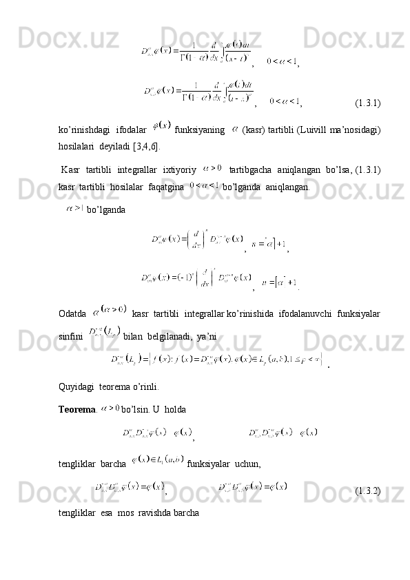,      ,
                            ,      ,                      (1.3.1)
ko’rinishdagi   ifodalar      funksiyaning       (kasr) tartibli (Luivill ma’nosidagi)
hosilalari  deyiladi [3,4,6].
  Kasr   tartibli   integrallar   ixtiyoriy       tartibgacha   aniqlangan   bo’lsa, (1.3.1)
kasr  tartibli  hosilalar  faqatgina    bo’lganda  aniqlangan. 
     bo’lganda  
,   ,
,    .
Odatda     kasr  tartibli  integrallar ko’rinishida  ifodalanuvchi  funksiyalar
sinfini    bilan  belgilanadi,  ya’ni   
 .
Quyidagi  teorema o’rinli.  
Teorema .  bo’lsin. U  holda 
,                      
tengliklar  barcha    funksiyalar  uchun,
       ,                                                  (1.3.2)
tengliklar  esa  mos  ravishda barcha   