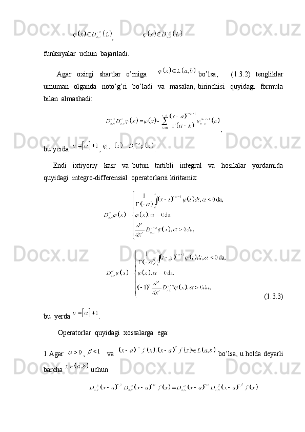                  ,                
funksiyalar  uchun  bajariladi. 
          Agar     oxirgi     shartlar     o’rniga           bo’lsa,           (1.3.2)     tengliklar
umuman    olganda     noto’g’ri     bo’ladi     va     masalan,   birinchisi     quyidagi     formula
bilan  almashadi:
,
bu yerda   ,  . 
      Endi     ixtiyoriy     kasr     va   butun     tartibli     integral     va     hosilalar     yordamida
quyidagi  integro-differensial  operatorlarni kiritamiz:
                     (1.3.3)
bu  yerda  .
        Operatorlar  quyidagi  xossalarga  ega:
1.Agar    ,      va     bo’lsa, u holda deyarli
barcha   uchun 
                            