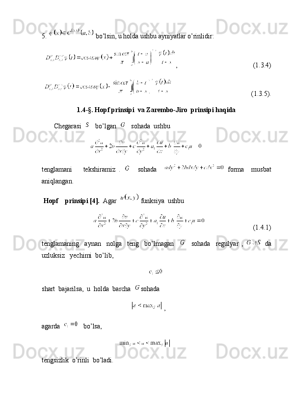 5.   bo’lsin, u holda ushbu ayniyatlar o’rinlidir:
,                                            (1.3.4)
                                              (1.3.5).
1.4- §. Hopf prinsipi  va Zarembo-Jiro  prinsipi haqida
       Chegarasi      bo’lgan      sohada  ushbu 
                            
tenglamani       tekshiramiz   .       sohada       forma     musbat
aniqlangan.
 Hopf    prinsipi [4].   Agar     funksiya  ushbu 
                                                    (1.4.1)
tenglamaning     aynan     nolga     teng     bo’lmagan         sohada     regulyar   ,     da
uzluksiz   yechimi  bo’lib,   
                                                                
shart  bajarilsa,  u  holda  barcha   sohada  
                                                      , 
agarda      bo’lsa, 
                                               
tengsizlik  o’rinli  bo’ladi.  