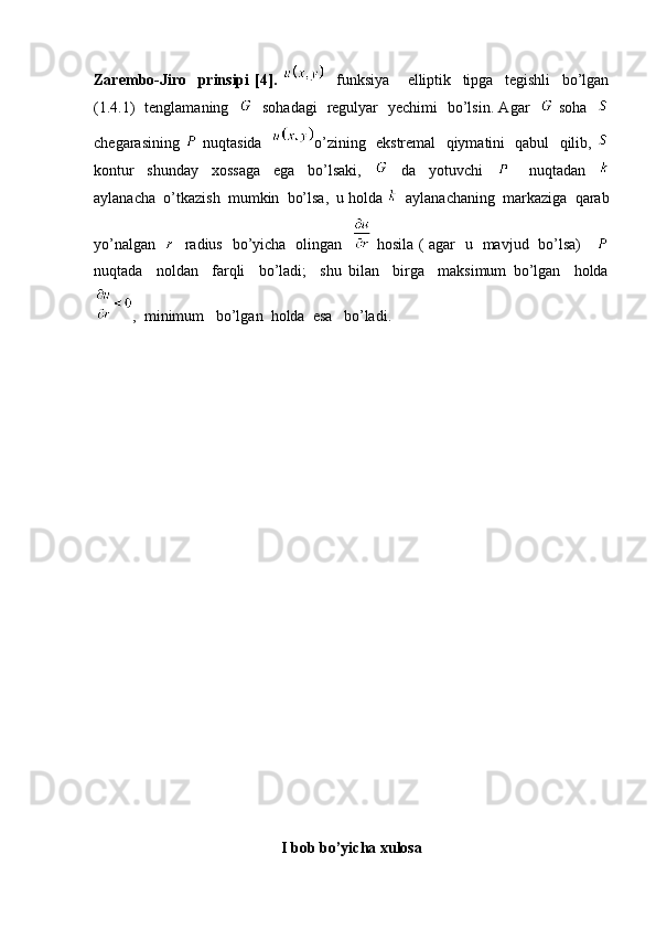 Zarembo-Jiro     prinsipi   [4].       funksiya       elliptik     tipga     tegishli     bo’lgan
(1.4.1)   tenglamaning       sohadagi   regulyar   yechimi   bo’lsin. Agar      soha   
chegarasining     nuqtasida    o’zining   ekstremal   qiymatini   qabul   qilib,  
kontur     shunday     xossaga     ega     bo’lsaki,         da     yotuvchi           nuqtadan    
aylanacha  o’tkazish  mumkin  bo’lsa,  u holda    aylanachaning  markaziga  qarab
yo’nalgan       radius   bo’yicha   olingan      hosila ( agar   u   mavjud   bo’lsa)     
nuqtada     noldan     farqli     bo’ladi;     shu   bilan     birga     maksimum   bo’lgan     holda
,  minimum   bo’lgan  holda  esa   bo’ladi.   
I bob bo’yicha xulosa 