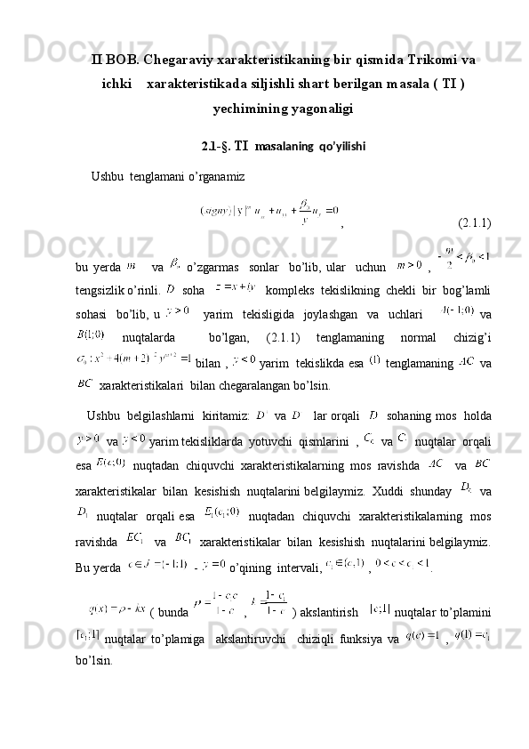 II BOB. Chegaraviy xarakteristikaning bir qismida Trikomi va
ichki    xarakteristikada siljishli shart berilgan masala ( TI )
yechimining yagonaligi
2.1-§.  TI   masa laning  qo’yilishi
     Ushbu  tenglamani o’rganamiz
             ,                                     (2.1.1)
bu   yerda         va     o’zgarmas     sonlar     bo’lib,   ular     uchun       ,  
tengsizlik o’rinli.    soha       kompleks  tekislikning  chekli  bir  bog’lamli
sohasi     bo’lib,   u         yarim     tekisligida     joylashgan     va     uchlari         va
  nuqtalarda     bo’lgan,   (2.1.1)   tenglamaning   normal   chizig’i
 bilan ,   yarim  tekislikda esa   tenglamaning   va
  xarakteristikalari  bilan chegaralangan bo’lsin. 
     Ushbu   belgilashlarni   kiritamiz:     va      lar orqali       sohaning mos   holda
  va   yarim tekisliklarda  yotuvchi  qismlarini  ,    va    nuqtalar  orqali
esa    nuqtadan  chiquvchi  xarakteristikalarning  mos  ravishda      va  
xarakteristikalar  bilan  kesishish  nuqtalarini belgilaymiz.  Xuddi  shunday     va
   nuqtalar   orqali esa       nuqtadan   chiquvchi   xarakteristikalarning   mos
ravishda      va     xarakteristikalar  bilan  kesishish  nuqtalarini belgilaymiz.
Bu yerda     -   o’qining  intervali,   ,  .
        ( bunda     ,     ) akslantirish        nuqtalar to’plamini
  nuqtalar   to’plamiga     akslantiruvchi     chiziqli   funksiya   va     ,  
bo’lsin.  