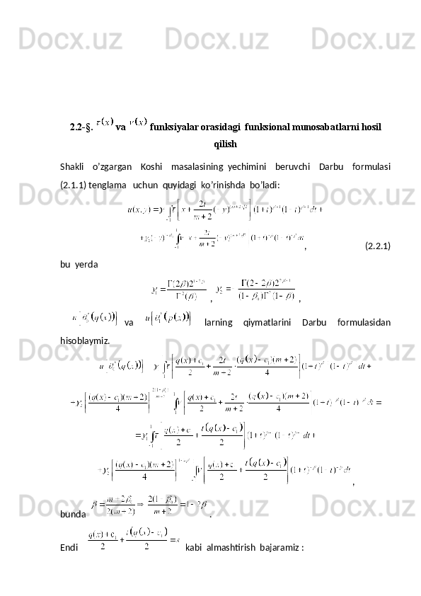 2.2-§.   va   funksiyalar orasidagi  funksional munosabatlarni hosil
qilish
Shakli     o’zgargan     Koshi     masalasining   yechimini     beruvchi     Darbu     formulasi
(2.1.1) tenglama   uchun  quyidagi  ko’rinishda  bo’ladi:
                    ,                          (2.2.1)
bu  yerda 
 ,   ,
    va         larning     qiymatlarini     Darbu     formulasidan
hisoblaymiz. 
      
,
bunda    .
Endi       kabi  almashtirish  bajaramiz :