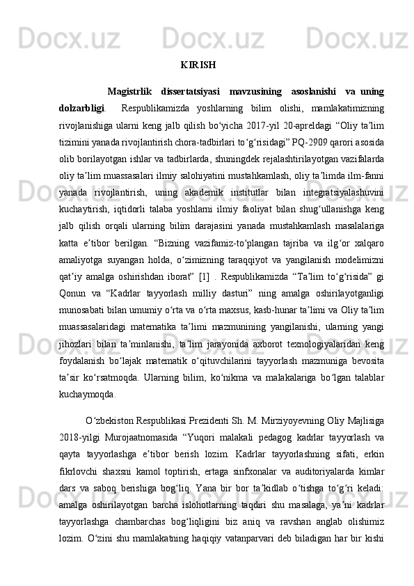                                                    KIRISH           
                    Magistrlik     dissertatsiyasi     mavzusining     asoslanishi     va   uning
dolzarbligi .     Respublikamizda   yoshlarning   bilim   olishi,   mamlakatimizning
rivojlanishiga   ularni   keng   jalb   qilish   bo yicha   2017-yil   20-apreldagi   “Oliy   ta limʻ ʼ
tizimini yanada rivojlantirish chora-tadbirlari to g risidagi” PQ-2909 qarori asosida	
ʻ ʻ
olib borilayotgan ishlar va tadbirlarda, shuningdek rejalashtirilayotgan vazifalarda
oliy ta lim muassasalari ilmiy salohiyatini mustahkamlash, oliy ta limda ilm-fanni	
ʼ ʼ
yanada   rivojlantirish,   uning   akademik   institutlar   bilan   integratsiyalashuvini
kuchaytirish,   iqtidorli   talaba   yoshlarni   ilmiy   faoliyat   bilan   shug ullanishga   keng	
ʻ
jalb   qilish   orqali   ularning   bilim   darajasini   yanada   mustahkamlash   masalalariga
katta   e tibor   berilgan.   “Bizning   vazifamiz-to plangan   tajriba   va   ilg or   xalqaro	
ʼ ʻ ʻ
amaliyotga   suyangan   holda,   o zimizning   taraqqiyot   va   yangilanish   modelimizni	
ʻ
qat iy   amalga   oshirishdan   iborat”   [1]   .   Respublikamizda   “Ta lim   to g risida”   gi	
ʼ ʼ ʻ ʻ
Qonun   va   “Kadrlar   tayyorlash   milliy   dasturi”   ning   amalga   oshirilayotganligi
munosabati bilan umumiy o rta va o rta maxsus, kasb-hunar ta limi va Oliy ta lim	
ʻ ʻ ʼ ʼ
muassasalaridagi   matematika   ta limi   mazmunining   yangilanishi,   ularning   yangi	
ʼ
jihozlari   bilan   ta minlanishi,   ta lim   jarayonida   axborot   texnologiyalaridan   keng	
ʼ ʼ
foydalanish   bo lajak   matematik   o qituvchilarini   tayyorlash   mazmuniga   bevosita	
ʻ ʻ
ta sir   ko rsatmoqda.   Ularning   bilim,   ko nikma   va   malakalariga   bo lgan   talablar	
ʼ ʻ ʻ ʻ
kuchaymoqda. 
             O zbekiston Respublikasi Prezidenti Sh. M. Mirziyoyevning Oliy Majlisiga	
ʻ
2018-yilgi   Murojaatnomasida   “Yuqori   malakali   pedagog   kadrlar   tayyorlash   va
qayta   tayyorlashga   e tibor   berish   lozim.   Kadrlar   tayyorlashning   sifati,   erkin	
ʼ
fikrlovchi   shaxsni   kamol   toptirish,   ertaga   sinfxonalar   va   auditoriyalarda   kimlar
dars   va   saboq   berishiga   bog liq.   Yana   bir   bor   ta kidlab   o tishga   to g ri   keladi:	
ʻ ʼ ʻ ʻ ʻ
amalga   oshirilayotgan   barcha   islohotlarning   taqdiri   shu   masalaga,   ya ni   kadrlar	
ʼ
tayyorlashga   chambarchas   bog liqligini   biz   aniq   va   ravshan   anglab   olishimiz	
ʻ
lozim.   O zini   shu   mamlakatning   haqiqiy   vatanparvari   deb   biladigan   har   bir   kishi	
ʻ 