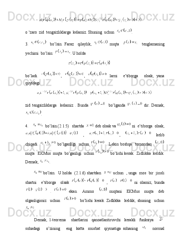                
o ‘zaro  zid  tengsizliklarga  kelamiz. Shuning  uchun   .
3.       bo’lsin.   Faraz     qilaylik,     nuqta         tenglamaning
yechimi  bo’lsin:  . U holda 
                                         
bo’ladi.   ,   ,     larni     e’tiborga     olsak,   yana
quyidagi  
           
zid   tengsizliklarga     kelamiz   .   Bunda       bo’lganda     dir.   Demak,
.
4.       bo’lsin.(2.1.5)   shartda    deb olsak va   ni  e’tiborga  olsak,
  ,   ,     kelib
chiqadi.     bo’lganligi     uchun     .   Lekin   boshqa     tomondan    
nuqta   EKMus  nuqta  bo’ganligi  uchun   bo’lishi kerak.  Zidlikka  keldik.
Demak,  . 
            bo’lsin.   U holda   (2.1.6) shartdan      uchun   , unga   mos   bir   jinsli
shartni     e’tiborga     olsak     ,     ni   olamiz,   bunda
  .     ekan.     Ammo       nuqtani     EKMus     nuqta     deb
olganligimiz     uchun         bo’lishi   kerak.   Zidlikka     keldik,   shuning     uchun
.
          Demak,   1-teorema       shartlarini     qanoatlantiruvchi     kerakli     funksiya      
sohadagi       o’zining       eng     katta     musbat     qiymatiga   sohaning           normal 