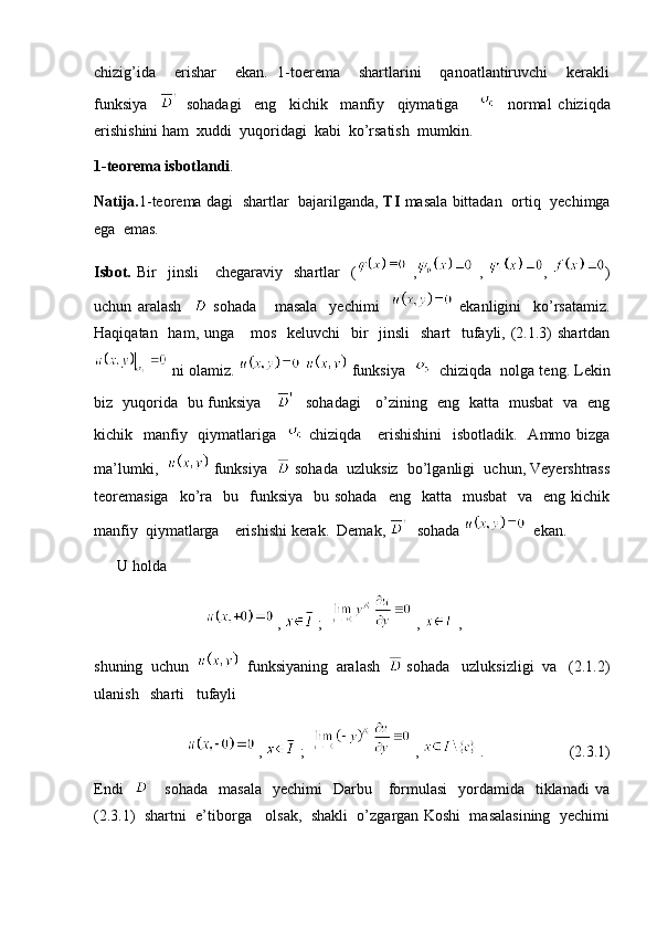 chizig’ida     erishar     ekan.   1-toerema     shartlarini     qanoatlantiruvchi     kerakli
funksiya       sohadagi     eng     kichik     manfiy     qiymatiga           normal   chiziqda
erishishini ham  xuddi  yuqoridagi  kabi  ko’rsatish  mumkin. 
1-teorema isbotlandi . 
Natija. 1-teorema dagi   shartlar   bajarilganda,   TI   masala bittadan   ortiq   yechimga
ega  emas. 
Isbot.   Bir     jinsli       chegaraviy    shartlar     (   ,   ,   ,   )
uchun   aralash       sohada       masala     yechimi       ekanligini     ko’rsatamiz.
Haqiqatan   ham, unga     mos    keluvchi    bir    jinsli    shart    tufayli, (2.1.3)  shartdan
 ni olamiz.     funksiya      chiziqda  nolga teng. Lekin
biz   yuqorida   bu funksiya         sohadagi     o’zining   eng   katta   musbat   va   eng
kichik   manfiy   qiymatlariga      chiziqda     erishishini    isbotladik.   Ammo bizga
ma’lumki,     funksiya     sohada  uzluksiz  bo’lganligi  uchun, Veyershtrass
teoremasiga    ko’ra     bu    funksiya     bu sohada    eng   katta   musbat     va   eng  kichik
manfiy  qiymatlarga    erishishi kerak.  Demak,    sohada    ekan. 
      U holda  
                               ,   ;    ,   ,
shuning  uchun     funksiyaning  aralash    sohada   uzluksizligi  va   (2.1.2)
ulanish   sharti   tufayli  
                          ,   ;    ,   .                      (2.3.1)
Endi         sohada     masala   yechimi     Darbu      formulasi    yordamida   tiklanadi   va
(2.3.1)  shartni  e’tiborga   olsak,  shakli  o’zgargan Koshi  masalasining  yechimi