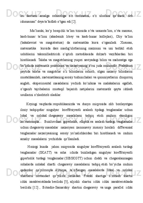 bu   dasturni   amalga   oshirishga   o z   mehnatini,   o z   ulushini   qo shadi,   debʻ ʻ ʻ
ishonaman” deya ta kidlab o tgan edi [2]. 	
ʼ ʻ
                Ma lumki,  ko p  bosqichli   ta lim   tizimida   o rta  umumta lim,  o rta   maxsus,	
ʼ ʻ ʼ ʻ ʼ ʻ
kasb-hunar   ta limi   (akademik   litsey   va   kasb-hunar   kollejlari),   Oliy   ta lim	
ʼ ʼ
(bakalavriat   va   magistratura)   da   matematika   kursi   o rganiladi.   Xususan,	
ʻ
matematika     kursida   dars   mashg ulotlarining   mazmuni   va   uni   tashkil   etish	
ʻ
uslublarini   takomillashtirish   o qitish   metodikasida   dolzarb   vazifalardan   biri	
ʻ
hisoblanadi.   Talaba   va   magistrlarning   yuqori   saviyadagi   bilim   va   mahoratga   ega
bo lishida   matematik   praktikum   va   nazariyaning   o rni   juda   muhimdir.   Praktikum	
ʻ ʻ
paytida   talaba   va   magistrlar   o z   bilimlarini   oshirib,   olgan   nazariy   bilimlarini	
ʻ
mustahkamlab, matematikaning asosiy tushunchalari va qonuniyatlarini chuqurroq
anglab,   eksperimental   masalalarni   yechish   ko nikma   va   malakalarini   egallab,	
ʻ
o rganib   tajribalarini   mustaqil   bajarish   natijalarini   matematik   qayta   ishlash	
ʻ
usullarini o zlashtirib oladilar. 	
ʻ
         Keyingi  vaqtlarda respublikamizda  va  dunyo  miqyosida  olib  borilayotgan
ilmiy   tadqiqotlar   singulyar     koeffitsiyentli   aralash   tipdagi   tenglamalar   uchun
lokal     va     nolokal   chegaraviy     masalalarni     tadqiq     etish     muhim     ekanligini
ko’rsatmoqda.     Buziluvchan  giperbolik,  elliptik va  aralash turdagi  tenglamalar
uchun chegaraviy masalalar   nazariyasi  zamonaviy  xususiy  hosilali   differensial
tenglamalar  nazariyasining   asosiy  yo’nalishlaridan  biri  hisoblanadi  va   muhim
amaliy  masalalarni  yechishda  qo’llaniladi.   
        Hozirgi  kunda    jahon  miqyosida  singulyar  koeffitsiyentli  aralash  turdagi
tenglamalar     (SKATT)     va     soha       ichida     buziladigan     singulyar     koeffitsiyentli
giperbolik  turdagi  tenglamalar (SIBSKGTT) uchun  chekli  va  chegaralanmagan
sohalarda  nolakal  shartli  chegaraviy  masalalarni  tadqiq etish  bo’yicha  muhim
qadamlar     qo’yilmoqda.   Ayniqsa,     ta’riflangan     masalalarda     lokal     va     nolokal
shartlarni     nostandart     qo’yilishi,   jumladan:     Frankl     shartiga     o’xshash     shartni
ichki   xarakteristikada berilishi [5], siljishli   shartni   ichki   ichki   xarakteristikada
berilishi  [12]  ,   Bitsadze-Samarskiy    shartini  chegaraviy   va unga   parallel    ichki 