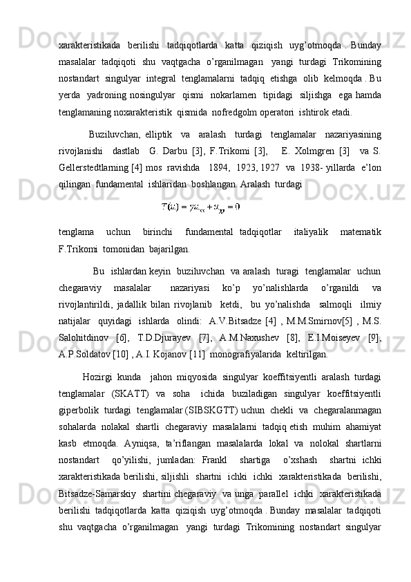 xarakteristikada     berilishi     tadqiqotlarda     katta     qiziqish     uyg’otmoqda   .   Bunday
masalalar   tadqiqoti   shu   vaqtgacha   o’rganilmagan     yangi   turdagi   Trikomining
nostandart  singulyar  integral  tenglamalarni  tadqiq  etishga  olib  kelmoqda . Bu
yerda    yadroning  nosingulyar    qismi     nokarlamen     tipidagi    siljishga    ega   hamda
tenglamaning noxarakteristik  qismida  nofredgolm operatori  ishtirok etadi.
              Buziluvchan,   elliptik     va     aralash     turdagi     tenglamalar     nazariyasining
rivojlanishi     dastlab     G.   Darbu   [3],   F.Trikomi   [3],       E.   Xolmgren   [3]     va   S.
Gellerstedtlarning [4] mos  ravishda   1894,  1923, 1927  va  1938- yillarda  e’lon
qilingan  fundamental  ishlaridan  boshlangan. Aralash  turdagi  
                                                                                         
tenglama     uchun     birinchi     fundamental   tadqiqotlar     italiyalik     matematik
F.Trikomi  tomonidan  bajarilgan. 
                     Bu   ishlardan keyin   buziluvchan   va aralash   turagi   tenglamalar   uchun
chegaraviy     masalalar       nazariyasi     ko’p     yo’nalishlarda     o’rganildi     va
rivojlantirildi,   jadallik   bilan   rivojlanib     ketdi,     bu   yo’nalishda     salmoqli     ilmiy
natijalar     quyidagi     ishlarda     olindi:     A.V.Bitsadze   [4]   ,   M.M.Smirnov[5]   ,   M.S.
Salohitdinov   [6],   T.D.Djurayev   [7],   A.M.Naxushev   [8],   E.I.Moiseyev   [9],
A.P.Soldatov [10] , A.I. Kojanov [11]  monografiyalarida  keltirilgan.   
          Hozirgi  kunda    jahon  miqyosida  singulyar  koeffitsiyentli  aralash  turdagi
tenglamalar     (SKATT)     va     soha       ichida     buziladigan     singulyar     koeffitsiyentli
giperbolik  turdagi  tenglamalar (SIBSKGTT) uchun  chekli  va  chegaralanmagan
sohalarda  nolakal  shartli  chegaraviy  masalalarni  tadqiq etish  muhim  ahamiyat
kasb   etmoqda.   Ayniqsa,   ta’riflangan   masalalarda   lokal   va   nolokal   shartlarni
nostandart     qo’yilishi,   jumladan:   Frankl     shartiga     o’xshash     shartni   ichki
xarakteristikada berilishi, siljishli   shartni   ichki   ichki   xarakteristikada   berilishi,
Bitsadze-Samarskiy   shartini chegaraviy   va unga   parallel   ichki   xarakteristikada
berilishi  tadqiqotlarda  katta  qiziqish  uyg’otmoqda . Bunday  masalalar  tadqiqoti
shu  vaqtgacha  o’rganilmagan   yangi  turdagi  Trikomining  nostandart  singulyar 