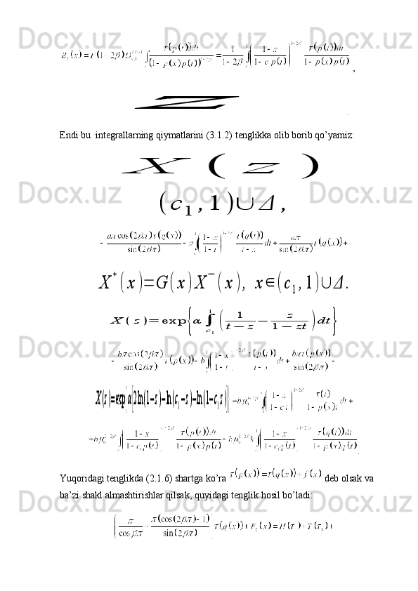  ,z
.
Endi bu  integrallarning qiymatlarini (3.1.2) tenglikka olib borib qo’yamiz:	
Χ	(	z	)	
(	с	1	,	1	)	∪	Δ	,	
Χ	
+	
(	x	)=	G	(	x	)	Χ	
−	
(	x	),	x	∈	(	с	1	,1	)∪	Δ	.	
Χ	(	z	)=	exp	{α	∫
c1
1	
(	
1	
t−	z	−	z	
1	−	zt	)	dt	}	
Χ(z)=exp	{α[2ln(1−z)−ln(c1−z)−ln(1−c1z)]}
.
Yuqoridagi tenglikda (2.1.6) shartga ko’ra   deb olsak va 
ba’zi shakl almashtirishlar qilsak, quyidagi tenglik hosil bo’ladi: 