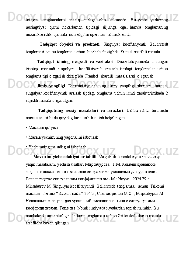 integral     tenglamalarni     tadqiq     etishga     olib     kelmoqda   .   Bu   yerda     yadroning
nosingulyar     qismi     nokarlamen     tipidagi     siljishga     ega.,   hamda     tenglamaning
noxarakteristik  qismida  nofredgolm operatori  ishtirok etadi.
          Tadqiqot   obyekti   va   predmeti .   Singulyar   koeffitsiyentli   Gellerstedt
tenglamasi  va bu tenglama  uchun  buzilish chizig’ida  Frankl  shartlili masala. 
          Tadqiqot   ishning   maqsadi   va   vazifalari .   Dissertatsiyamizda   tanlangan
ishning   maqsadi   singulyar     koeffitsiyentli   aralash   turdagi   tenglamalar   uchun
tenglama tipi o’zgarish chizig’ida  Frankel  shartlili  masalalarni  o’rganish. 
          Ilmiy   yangiligi .   Dissertatsiya   ishining   ilmiy   yangiligi   shundan   iboratki,
singulyar   koeffitsiyentli   aralash   tipdagi   tenglama   uchun   ichki   xarakteristikada   2
siljishli masala o’rganilgan. 
          Tadqiqotning   asosiy   masalalari   va   farazlari .   Ushbu   ishda   birlamchi
masalalar   sifatida quyidagilarni ko’rib o’tish belgilangan: 
• Masalani qo’yish
• Masala yechimining yagonalini isbotlash 
• Yechimning majudligini isbotlash
       Mavzu bo’yicha adabiyotlar tahlili . Magistrlik dissertatsiyasi mavzusiga 
yaqin masalalarni yechish usullari  М ирсабурова    . Г . М . Комбинированние 
задачи  с локалними и нелокалними краевими условиями для уравнения 
Геллерстедтас сингулярним коиффициентом - М. :  Наука  . 2024.79 c., . 
Mirsaburov M. Singulyar koeffitsiyentli  Gellerstedt  tenglamasi  uchun  Trikomi  
masalasi. Termiz -“ Surxon - nashr ” 224  b .,  Салахитдинов М.С. , Мирсабуров М. 
Нелокальние  задачи для уравнений смешанного  типа с сингулярними 
коеффициентами. Тошкент. Nomli ilmiy adabiyotlardan topish mumkin. Bu 
manbalarda umumlashgan Trikomi tenglamasi uchun Gellerstedt shartli masala 
atroflicha bayon qilingan. 