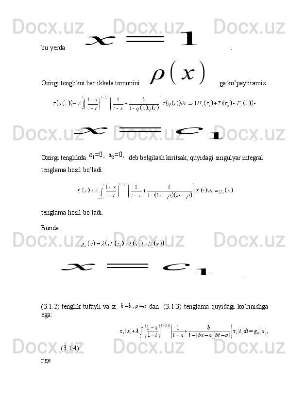 bu yerda x	=	1  .
Oxirgi tenglikni har ikkala tomonini 	
ρ	(	x	)   ga ko’paytiramiz:	
x	=	c	1
.
Oxirgi tenglikda 	
α1=0,	α2=	0,  deb belgilash kiritsak, quyidagi singulyar integral 
tenglama hosil bo’ladi:
tenglama hosil bo’ladi. 
Bunda 
                         	
x	=	c	1
.
(3.1.2)  tenglik tufayli  va   и     k = b , ρ = a
  dan   (3.1.3)  tenglama quyidagi  ko’rinishga
ega: 
τ
1	
( x	) + λ
∫
c1	(
1 − x
1 − t	) 1 − 2 β	(
1
t − x + b
1 −	( bx − a	)( bt − a	)) τ
1	( t) dt = g
0	( x	) ,
   (3.1.4)
где