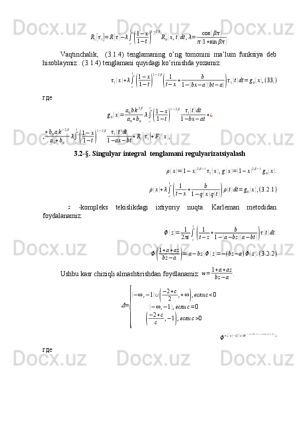 R1[τ1]=	R[τ]−	λ∫c
1
(
1−	x	
1−t)
1−2β
R0(x,t)dt	,λ=	cos	(βπ	)	
π(1+sin	βπ	).Vaqtinchalik,     (3.1.4)   tenglamaning   o’ng   tomonini   ma’lum   funksiya   deb
hisoblaymiz:. (3.1.4) tenglamani quyidagi ko’rinishda yozamiz:	
τ1(x)+λ∫c
1
(
1−	x	
1−	t)
1−2β
(	
1
t−	x+	b	
1−(bx	−a)(bt	−	a))τ1(t)dt=	g0(x),(33	1)
где
g
0	
( x	) = a
0 b k 2 β
a
0 + b
0 λ
∫
c1	(
1 − x
1 − t	) 1 − 2 β
τ
1	
( t) dt
1 − bx − at + ¿
.	
+b0ak−2β	
a0+b0	
λ∫c
1
(
1−	x	
1−t)
1−2β	τ1(t)dt	
1−ax	−	bt	+R1[τ1]+F1(x),
3.2-§. Singulyar integral  tenglamani regulyarizatsiyalash
ρ
( x	) =	( 1 − x	) 2 β − 1
τ
1	( x	) , g	( x	) =	( 1 − x	) 2 β − 1
g
0	( x	) .
ρ	
( x	) + λ
∫
c1	(
1
t − x + b
1 − q	( x	) q	( t)) ρ	( t) dt = g
0	( x	) , ( 3 .2 .1 )
 	
z   -kompleks   tekislikdagi   ixtiyoriy   nuqta.   Karleman   metodidan
foydalanamiz:
Φ	
( z	) = 1
2 πi ∫
c1	(
1
t − z + b
1 −	( a − bz	)( a − bt	)) τ	( t) dt .
Φ	
( 1 + a + az
bz − a	) =	( a − bz	) Φ	( z) = − ( bz − a ) Φ	( z	) . ( 3 .2 .2 )
Ushbu kasr chiziqli almashtirishdan foydlanamiz: 	
w=	1+a+az	
bz	−a .	
Δ=
{
(−∞	,−1)∪(
−2+c	
2	,+∞),если	c<0	
(−	∞	,−1),если	c=0	
(
−2+c	
c	,−1),если	c>0	
Φ+¿(x)−G(x)Φ−¿(x)=H(x),−∞<x<∞(3.2.3)¿¿
где 