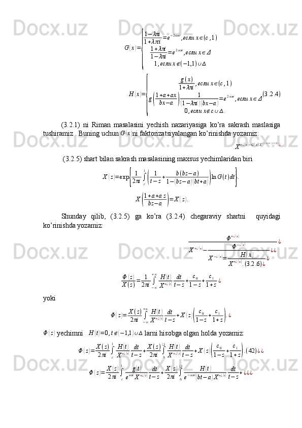 G( x	) =	
{ 1 − λπi
1 + λ π i = e − 2 απi
, если x ∈ ( c , 1 )
1 + λπi
1 − λπi = e 2 απi
, если x ∈ Δ
1 , если x ∉ ( − 1,1 ) ∪ ∆	
H	(x)=
{	
g(x)	
1+λπi	,если	x∈(c,1)	
g(
1+a+ax	
bx	−a	)	
1	
(1−	λπi	)(bx	−a)=e2απi	,если	x∈Δ	
0,если	x∉c∪∆.	
(3.2	.4)
(3.2.1)   ni   Riman   masalasini   yechish   nazariyasiga   ko’ra   sakrash   maslasiga
tushiramiz . Buning   uchun   G	
( x	)
ni   faktorizatsiyalangan   ko ’ rinishda   yozamiz : 
X + ¿	
( x) − G	( x) X − ¿	( x) = 0 , ( 3.2 .5 ) ¿
¿
 (3.2.5) shart bilan sakrash masalasining maxsus yechimlaridan biri 
X	
( z	) = exp	{ 1
2 πi ∫
c1	(
1
t − z + b ( bz − a )
1 −	( bz − a	)( bt + a	)) ln G ( t ) dt	} .
X	
( 1 + a + a z
bz − a	) = X	( z	) .
Shunday   qilib ,   (3.2.5)   ga   ko ’ ra   (3.2.4)   chegaraviy   shartni     quyidagi
ko ’ rinishda   yozamiz :
Φ + ¿	
( x)
X + ¿	
( x)
− Φ − ¿	( x)
X − ¿	
( x)
= H	( x	)
X + ¿	
( x)
. ( 3.2 .6 ) ¿ ¿ ¿ ¿ ¿	
Φ	(z)	
X	(z)=	1
2πi	∫−∞
+∞	H	(t)	
X+¿(t)	
dt
t−	z+	c0	
1−	z+	c1	
1+z¿
yoki
Φ	
( z	) = X ( z )
2 πi ∫
− ∞+ ∞
H	( t)
X + ¿
( t) dt
t − z + X	( z)( c
0
1 − z + c
1
1 + z	) . ¿
Φ	
( z	)
 yechimni    H	( t) = 0 , t ∉	( − 1,1	) ∪ ∆
 larni hisobga olgan holda yozamiz:	
Φ	(z)=	X(z)	
2πi	∫c
1	H	(t)	
X+¿(t)	
dt
t−	z+X	(z)	
2πi	∫∆
❑	H	(t)	
X+¿(t)	
dt
t−	z+X	(z)(	
c0	
1−	z+	c1	
1+z).(42	)¿¿	
Φ	(z)=	X	(z)	
2πi	∫c
1	g(t)	
eαπi	X+¿(t)	
dt
t−	z+	X	(z)	
2πi	∫∆
❑	H	(t)	
e−απi	(bt	−	a)X+¿(t)	
dt
t−	z+¿¿¿